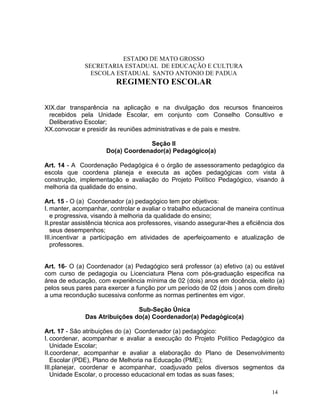 ESTADO DE MATO GROSSO
              SECRETARIA ESTADUAL DE EDUCAÇÃO E CULTURA
                ESCOLA ESTADUAL SANTO ANTONIO DE PADUA
                         REGIMENTO ESCOLAR


XIX.dar transparência na aplicação e na divulgação dos recursos financeiros
 recebidos pela Unidade Escolar, em conjunto com Conselho Consultivo e
 Deliberativo Escolar;
XX.convocar e presidir às reuniões administrativas e de pais e mestre.

                                    Seção II
                      Do(a) Coordenador(a) Pedagógico(a)

Art. 14 - A Coordenação Pedagógica é o órgão de assessoramento pedagógico da
escola que coordena planeja e executa as ações pedagógicas com vista à
construção, implementação e avaliação do Projeto Político Pedagógico, visando à
melhoria da qualidade do ensino.

Art. 15 - O (a) Coordenador (a) pedagógico tem por objetivos:
I. manter, acompanhar, controlar e avaliar o trabalho educacional de maneira contínua
   e progressiva, visando à melhoria da qualidade do ensino;
II.prestar assistência técnica aos professores, visando assegurar-lhes a eficiência dos
   seus desempenhos;
III.incentivar a participação em atividades de aperfeiçoamento e atualização de
   professores.


Art. 16- O (a) Coordenador (a) Pedagógico será professor (a) efetivo (a) ou estável
com curso de pedagogia ou Licenciatura Plena com pós-graduação especifica na
área de educação, com experiência mínima de 02 (dois) anos em docência, eleito (a)
pelos seus pares para exercer a função por um período de 02 (dois ) anos com direito
a uma recondução sucessiva conforme as normas pertinentes em vigor.

                               Sub-Seção Única
              Das Atribuições do(a) Coordenador(a) Pedagógico(a)

Art. 17 - São atribuições do (a) Coordenador (a) pedagógico:
I. coordenar, acompanhar e avaliar a execução do Projeto Político Pedagógico da
   Unidade Escolar;
II.coordenar, acompanhar e avaliar a elaboração do Plano de Desenvolvimento
   Escolar (PDE), Plano de Melhoria na Educação (PME);
III.planejar, coordenar e acompanhar, coadjuvado pelos diversos segmentos da
   Unidade Escolar, o processo educacional em todas as suas fases;

                                                                                  14
 