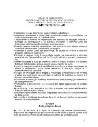 ESTADO DE MATO GROSSO
              SECRETARIA ESTADUAL DE EDUCAÇÃO E CULTURA
                ESCOLA ESTADUAL SANTO ANTONIO DE PADUA
                         REGIMENTO ESCOLAR


IV.assessorar o corpo docente nas suas atividades pedagógicas;
V.coordenar, acompanhar e desenvolver sessões de estudos e as atividades nos
  horários de hora-atividade na Unidade Escolar;
VI.acompanhar o processo de implantação das diretrizes da educação relativas à
  avaliação da aprendizagem e ao currículo, orientando e intervindo junto aos
  professores e alunos quando solicitados e/ou necessário.
VII.coletar, analisar e divulgar os resultados desempenhados pelos alunos, visando a
  correção e intervenção no planejamento pedagógico;
VIII.analisar e avaliar, junto aos professores, as causas da evasão e retenção,
  propondo ações para superações;
IX.divulgar e analisar junto à comunidade escolar os documentos e diretrizes
  emanadas pela Secretaria Estadual de Educação e Cultura, buscando implementá-
  las;
X.manter atualizado o fluxo de informação entre a unidade escolar e a Secretaria
  Estadual de Educação e Cultura, quanto ao desempenho do aluno;
XI.propor e incentivar a realização de palestras, encontros e similares, com grupos de
  alunos e professores, sobre temas relevantes à formação integral e o
  desenvolvimento da cidadania;
XII.propor em articulação com a direção, a implantação e implementação de medidas
  e ações que contribuam para promover a melhoria da qualidade de ensino e o
  sucesso escolar dos alunos;
XIII.promover a construção e reflexão sistemática da prática pedagógica reavaliando
  as ações planejadas;
XIV.coordenar o planejamento e a execução das ações pedagógicas na Unidade
  Escolar;
XV.participar de cursos, seminários, encontros e similares promovidos pela Secretaria
  Estadual de Educação e Cultura;
XVI.cumprir rigorosamente os prazos estipulados para emissão e encaminhamento
  de documentos;
XVII.controlar a freqüência do professor fazendo os devidos registros no livro ponto
  em caso de eventuais faltas;

                                    Seção III
                             Do Secretario da Escola

Art. 18 - A Secretaria é o órgão de execução das normas administrativas,
responsável pela organização dos serviços de escrituração e arquivo escolar e de
apoio ao desenvolvimento das atividades educacionais da Unidade Escolar.

                                                                                 15
 