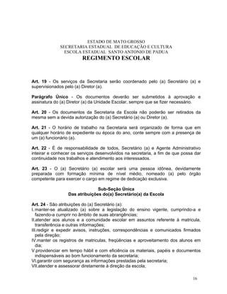ESTADO DE MATO GROSSO
              SECRETARIA ESTADUAL DE EDUCAÇÃO E CULTURA
                ESCOLA ESTADUAL SANTO ANTONIO DE PADUA
                        REGIMENTO ESCOLAR


Art. 19 - Os serviços da Secretaria serão coordenado pelo (a) Secretário (a) e
supervisionados pelo (a) Diretor (a).

Parágrafo Único - Os documentos deverão ser submetidos à aprovação e
assinatura do (a) Diretor (a) da Unidade Escolar, sempre que se fizer necessário.

Art. 20 - Os documentos da Secretaria da Escola não poderão ser retirados da
mesma sem a devida autorização do (a) Secretário (a) ou Diretor (a).

Art. 21 - O horário de trabalho na Secretaria será organizado de forma que em
qualquer horário de expediente ou época do ano, conte sempre com a presença de
um (a) funcionário (a).

Art. 22 - É de responsabilidade de todos, Secretário (a) e Agente Administrativo
inteirar e conhecer os serviços desenvolvidos na secretaria, a fim de que possa dar
continuidade nos trabalhos e atendimento aos interessados.

Art. 23 - O (a) Secretário (a) escolar será uma pessoa idônea, devidamente
preparada com formação mínima de nível médio, nomeado (a) pelo órgão
competente para exercer o cargo em regime de dedicação exclusiva.

                                Sub-Seção Única
                  Das atribuições do(a) Secretário(a) da Escola

Art. 24 - São atribuições do (a) Secretário (a):
I. manter-se atualizado (a) sobre a legislação do ensino vigente, cumprindo-a e
   fazendo-a cumprir no âmbito de suas abrangências;
II.atender aos alunos e a comunidade escolar em assuntos referente à matricula,
   transferência e outras informações;
III.redigir e expedir avisos, instruções, correspondências e comunicados firmados
   pela direção;
IV.manter os registros de matriculas, freqüências e aproveitamento dos alunos em
   dia;
V.providenciar em tempo hábil e com eficiência os materiais, papéis e documentos
   indispensáveis ao bom funcionamento da secretaria;
VI.garantir com segurança as informações prestadas pela secretaria;
VII.atender e assessorar diretamente à direção da escola;

                                                                               16
 