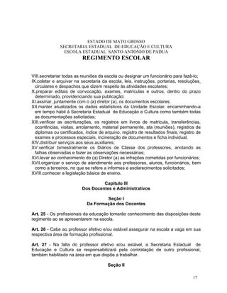 ESTADO DE MATO GROSSO
               SECRETARIA ESTADUAL DE EDUCAÇÃO E CULTURA
                 ESCOLA ESTADUAL SANTO ANTONIO DE PADUA
                          REGIMENTO ESCOLAR


VIII.secretariar todas as reuniões da escola ou designar um funcionário para fazê-lo;
IX.coletar e arquivar na secretaria da escola, leis, instruções, portarias, resoluções,
  circulares e despachos que dizem respeito às atividades escolares;
X.preparar editais de convocação, exames, matriculas e outros, dentro do prazo
  determinado, providenciando sua publicação;
XI.assinar, juntamente com o (a) diretor (a), os documentos escolares;
XII.manter atualizados os dados estatísticos da Unidade Escolar, encaminhando-a
  em tempo hábil à Secretaria Estadual de Educação e Cultura como também todas
  as documentações solicitadas;
XIII.verificar as escriturações, os registros em livros de matricula, transferências,
  ocorrências, visitas, arrolamento, material permanente, ata (reuniões), registros de
  diplomas ou certificados, índice de arquivo, registro de resultados finais, registro de
  exames e processos especiais, incineração de documentos e ficha individual.
XIV.distribuir serviços aos seus auxiliares;
XV.verificar bimestralmente os Diários de Classe dos professores, anotando as
  falhas observadas e fazer as observações necessárias;
XVI.levar ao conhecimento do (a) Diretor (a) as infrações cometidas por funcionários;
XVII.organizar o serviço de atendimento aos professores, alunos, funcionários, bem
  como a terceiros, no que se refere a informes e esclarecimentos solicitados;
XVIII.conhecer a legislação básica de ensino.

                                   Capítulo III
                          Dos Docentes e Administrativos

                                     Seção I
                             Da Formação dos Docentes

Art. 25 - Os profissionais da educação tomarão conhecimento das disposições deste
regimento ao se apresentarem na escola.

Art. 26 - Cabe ao professor efetivo e/ou estável assegurar na escola a vaga em sua
respectiva área de formação profissional.

Art. 27 - Na falta do professor efetivo e/ou estável, a Secretaria Estadual de
Educação e Cultura se responsabilizará pela contratação de outro profissional,
também habilitado na área em que dispõe a trabalhar.

                                        Seção II

                                                                                    17
 