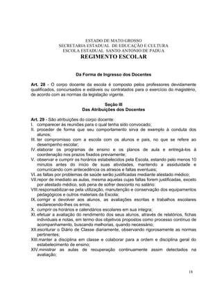 ESTADO DE MATO GROSSO
              SECRETARIA ESTADUAL DE EDUCAÇÃO E CULTURA
                ESCOLA ESTADUAL SANTO ANTONIO DE PADUA
                         REGIMENTO ESCOLAR


                       Da Forma de Ingresso dos Docentes

Art. 28 - O corpo docente da escola é composto pelos professores devidamente
qualificados, concursados e estáveis ou contratados para o exercício do magistério,
de acordo com as normas da legislação vigente.

                                     Seção III
                          Das Atribuições dos Docentes

Art. 29 - São atribuições do corpo docente:
I. comparecer ás reuniões para o qual tenha sido convocado;
II. proceder de forma que seu comportamento sirva de exemplo à conduta dos
     alunos;
III. ter compromisso com a escola com os alunos e pais, no que se refere ao
     desempenho escolar;
IV. elaborar os programas de ensino e os planos de aula e entregá-los á
     coordenação nos prazos fixados previamente;
V. observar e cumprir os horários estabelecidos pela Escola, estando pelo menos 10
     minutos antes do inicio de suas atividades, mantendo a assiduidade e
     comunicando com antecedência os atrasos e faltas eventuais;
VI. as faltas por problemas de saúde serão justificadas mediante atestado médico;
VII.repor de imediato as aulas, mesma aquelas cujas faltas forem justificadas, exceto
     por atestado médico, sob pena de sofrer desconto no salário:
VIII.responsabilizar-se pela utilização, manutenção e conservação dos equipamentos
     pedagógicos e outros materiais da Escola;
IX. corrigir e devolver aos alunos, as avaliações escritas e trabalhos escolares
     esclarecendo-lhes os erros;
X. cumprir os horários e calendários escolares em sua integra;
XI. efetuar a avaliação do rendimento dos seus alunos, através de relatórios, fichas
     individuais e notas, em termo dos objetivos propostos como processo contínuo de
     acompanhamento, buscando melhorias, quando necessário;
XII.escriturar o Diário de Classe diariamente, observando rigorosamente as normas
     pertinentes;
XIII.manter a disciplina em classe e colaborar para a ordem e disciplina geral do
     estabelecimento de ensino;
XIV.ministrar as aulas de recuperação continuamente assim detectados na
     avaliação;


                                                                                 18
 
