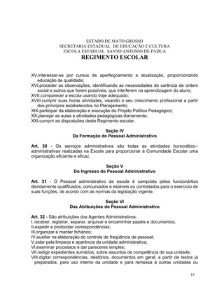 ESTADO DE MATO GROSSO
              SECRETARIA ESTADUAL DE EDUCAÇÃO E CULTURA
                ESCOLA ESTADUAL SANTO ANTONIO DE PADUA
                         REGIMENTO ESCOLAR


XV.interessar-se por cursos de aperfeiçoamento e atualização, proporcionando
   educação de qualidade;
XVI.proceder as observações, identificando as necessidades de carência de ordem
   social e outros que forem possíveis, que interferem na aprendizagem do aluno;
XVII.comparecer a escola usando traje adequado;
XVIII.cumprir suas horas atividades, visando o seu crescimento profissional a partir
   dos princípios estabelecidos no Planejamento;
XIX.participar da elaboração e execução do Projeto Político Pedagógico;
XX.planejar as aulas e atividades pedagógicas diariamente;
XXI.cumprir as disposições deste Regimento escolar.

                                  Seção IV
                     Da Formação do Pessoal Administrativo

Art. 30 - Os serviços administrativos são todas as atividades burocrático--
administrativas realizadas na Escola para proporcionar à Comunidade Escolar uma
organização eficiente e eficaz.

                                   Seção V
                     Do Ingresso do Pessoal Administrativo

Art. 31 - O Pessoal administrativo da escola é composto pelos funcionártios
devidamente qualificados, concursados e estáveis ou contratados para o exercício de
suas funções, de acordo com as normas da legislação vigente.

                                   Seção VI
                   Das Atribuições do Pessoal Administrativo

Art. 32 - São atribuições dos Agentes Administrativos:
I. receber, registrar, separar, arquivar e encaminhar papéis e documentos;
II.expedir e protocolar correspondências;
III.organizar e manter fichários;
IV.auxiliar na elaboração do controle de freqüência de pessoal;
V.zelar pela limpeza e aparência da unidade administrativa;
VI.examinar processos e dar pareceres simples;
VII.redigir expedientes sumários, sobre assuntos de competência de sua unidade;
VIII.digitar correspondências, relatórios, documentos em geral, a partir de textos já
   preparados, para uso interno da unidade e para remessa à outras unidades ou

                                                                                 19
 