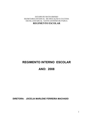 ESTADO DE MATO GROSSO
        SECRETARIA ESTADUAL DE EDUCAÇÃO E CULTURA
          ESCOLA ESTADUAL SANTO ANTONIO DE PADUA
                REGIMENTO ESCOLAR




       REGIMENTO INTERNO ESCOLAR

                     ANO: 2008




DIRETORA: JOCELIA MARLENE FERREIRA MACHADO




                                                    2
 
