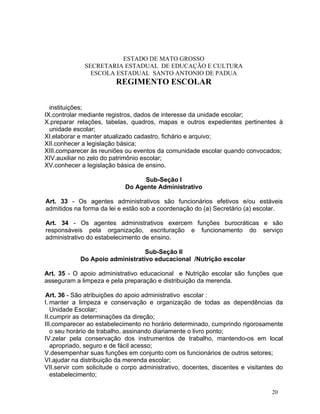 ESTADO DE MATO GROSSO
              SECRETARIA ESTADUAL DE EDUCAÇÃO E CULTURA
                ESCOLA ESTADUAL SANTO ANTONIO DE PADUA
                         REGIMENTO ESCOLAR


  instituições;
IX.controlar mediante registros, dados de interesse da unidade escolar;
X.preparar relações, tabelas, quadros, mapas e outros expedientes pertinentes à
  unidade escolar;
XI.elaborar e manter atualizado cadastro, fichário e arquivo;
XII.conhecer a legislação básica;
XIII.comparecer às reuniões ou eventos da comunidade escolar quando convocados;
XIV.auxiliar no zelo do patrimônio escolar;
XV.conhecer a legislação básica de ensino.

                                  Sub-Seção I
                            Do Agente Administrativo

Art. 33 - Os agentes administrativos são funcionários efetivos e/ou estáveis
admitidos na forma da lei e estão sob a coordenação do (a) Secretário (a) escolar.

Art. 34 - Os agentes administrativos exercem funções burocráticas e são
responsáveis pela organização, escrituração e funcionamento do serviço
administrativo do estabelecimento de ensino.

                                 Sub-Seção II
            Do Apoio administrativo educacional /Nutrição escolar

Art. 35 - O apoio administrativo educacional e Nutrição escolar são funções que
asseguram a limpeza e pela preparação e distribuição da merenda.

Art. 36 - São atribuições do apoio administrativo escolar :
I. manter a limpeza e conservação e organização de todas as dependências da
   Unidade Escolar;
II.cumprir as determinações da direção;
III.comparecer ao estabelecimento no horário determinado, cumprindo rigorosamente
   o seu horário de trabalho, assinando diariamente o livro ponto;
IV.zelar pela conservação dos instrumentos de trabalho, mantendo-os em local
   apropriado, seguro e de fácil acesso;
V.desempenhar suas funções em conjunto com os funcionários de outros setores;
VI.ajudar na distribuição da merenda escolar;
VII.servir com solicitude o corpo administrativo, docentes, discentes e visitantes do
   estabelecimento;

                                                                                 20
 