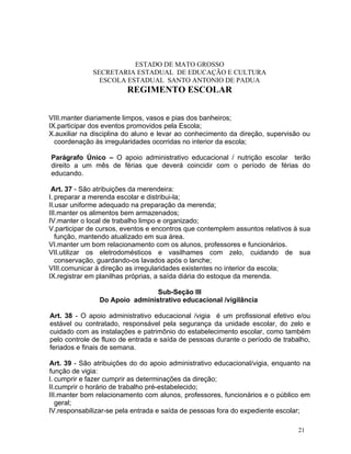 ESTADO DE MATO GROSSO
              SECRETARIA ESTADUAL DE EDUCAÇÃO E CULTURA
                ESCOLA ESTADUAL SANTO ANTONIO DE PADUA
                        REGIMENTO ESCOLAR


VIII.manter diariamente limpos, vasos e pias dos banheiros;
IX.participar dos eventos promovidos pela Escola;
X.auxiliar na disciplina do aluno e levar ao conhecimento da direção, supervisão ou
  coordenação às irregularidades ocorridas no interior da escola;

Parágrafo Único – O apoio administrativo educacional / nutrição escolar terão
direito a um mês de férias que deverá coincidir com o período de férias do
educando.

 Art. 37 - São atribuições da merendeira:
I. preparar a merenda escolar e distribui-la;
II.usar uniforme adequado na preparação da merenda;
III.manter os alimentos bem armazenados;
IV.manter o local de trabalho limpo e organizado;
V.participar de cursos, eventos e encontros que contemplem assuntos relativos à sua
   função, mantendo atualizado em sua área.
VI.manter um bom relacionamento com os alunos, professores e funcionários.
VII.utilizar os eletrodomésticos e vasilhames com zelo, cuidando de sua
   conservação, guardando-os lavados após o lanche;
VIII.comunicar à direção as irregularidades existentes no interior da escola;
IX.registrar em planilhas próprias, a saída diária do estoque da merenda.

                                Sub-Seção III
                Do Apoio administrativo educacional /vigilância

Art. 38 - O apoio administrativo educacional /vigia é um profissional efetivo e/ou
estável ou contratado, responsável pela segurança da unidade escolar, do zelo e
cuidado com as instalações e patrimônio do estabelecimento escolar, como também
pelo controle de fluxo de entrada e saída de pessoas durante o período de trabalho,
feriados e finais de semana.

Art. 39 - São atribuições do do apoio administrativo educacional/vigia, enquanto na
função de vigia:
I. cumprir e fazer cumprir as determinações da direção;
II.cumprir o horário de trabalho pré-estabelecido;
III.manter bom relacionamento com alunos, professores, funcionários e o público em
   geral;
IV.responsabilizar-se pela entrada e saída de pessoas fora do expediente escolar;

                                                                               21
 