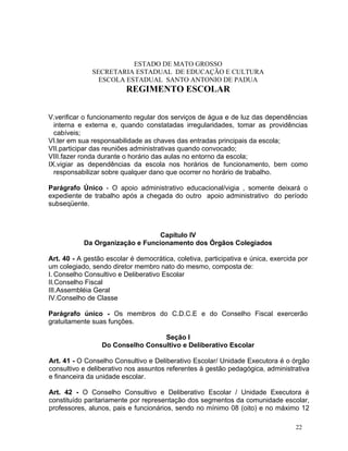 ESTADO DE MATO GROSSO
              SECRETARIA ESTADUAL DE EDUCAÇÃO E CULTURA
                ESCOLA ESTADUAL SANTO ANTONIO DE PADUA
                          REGIMENTO ESCOLAR


V.verificar o funcionamento regular dos serviços de água e de luz das dependências
  interna e externa e, quando constatadas irregularidades, tomar as providências
  cabíveis;
VI.ter em sua responsabilidade as chaves das entradas principais da escola;
VII.participar das reuniões administrativas quando convocado;
VIII.fazer ronda durante o horário das aulas no entorno da escola;
IX.vigiar as dependências da escola nos horários de funcionamento, bem como
  responsabilizar sobre qualquer dano que ocorrer no horário de trabalho.

Parágrafo Único - O apoio administrativo educacional/vigia , somente deixará o
expediente de trabalho após a chegada do outro apoio administrativo do período
subseqüente.



                                 Capítulo IV
           Da Organização e Funcionamento dos Órgãos Colegiados

Art. 40 - A gestão escolar é democrática, coletiva, participativa e única, exercida por
um colegiado, sendo diretor membro nato do mesmo, composta de:
I. Conselho Consultivo e Deliberativo Escolar
II.Conselho Fiscal
III.Assembléia Geral
IV.Conselho de Classe

Parágrafo único - Os membros do C.D.C.E e do Conselho Fiscal exercerão
gratuitamente suas funções.

                                  Seção I
                 Do Conselho Consultivo e Deliberativo Escolar

Art. 41 - O Conselho Consultivo e Deliberativo Escolar/ Unidade Executora é o órgão
consultivo e deliberativo nos assuntos referentes à gestão pedagógica, administrativa
e financeira da unidade escolar.

Art. 42 - O Conselho Consultivo e Deliberativo Escolar / Unidade Executora é
constituído paritariamente por representação dos segmentos da comunidade escolar,
professores, alunos, pais e funcionários, sendo no mínimo 08 (oito) e no máximo 12

                                                                                  22
 