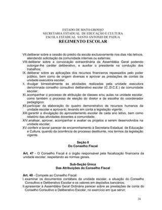 ESTADO DE MATO GROSSO
              SECRETARIA ESTADUAL DE EDUCAÇÃO E CULTURA
                ESCOLA ESTADUAL SANTO ANTONIO DE PADUA
                         REGIMENTO ESCOLAR


VII.deliberar sobre a cessão do prédio da escola exclusivamente nos dias não letivos,
    atendendo solicitação da comunidade internas ou externas;
VIII.deliberar sobre a convocação extraordinária da Assembléia Geral podendo
    outorgar-lhe caráter deliberativo, e auxiliar o presidente na condução dos
    trabalhos;
IX. deliberar sobre as aplicações dos recursos financeiros repassados pelo poder
    público, bem como de origem diversas e aprovar as prestações de contas da
    unidade executora escolar;
X. divulgar bimestralmente as atividades realizadas pela unidade executora
    denominada conselho consultivo deliberativo escolar (C..D.C.E.) da comunidade
    escolar;
XI. acompanhar o processo de atribuição de classes e/ou aulas na unidade escolar,
    como também o processo de eleição do diretor e de escolha do coordenador
    pedagógico;
XII.participar da elaboração do quadro demonstrativo de recursos humanos da
    unidade escolar e aprova-lo, levando em conta a legislação vigente;
XIII.garantir a divulgação do aproveitamento escolar de cada ano letivo, bem como
    relatório das atividades docentes a comunidade;
XIV.analisar, aprovar, acompanhar e avaliar os projetos a serem desenvolvidos na
    unidade escolar;
XV.conferir e lavrar parecer de encaminhamento à Secretaria Estadual de Educação
    e Cultura, quando da ocorrência de processo destituinte, nos termos da legislação
    vigente.

                                     Seção II
                                Do Conselho Fiscal

Art. 47 - O Conselho Fiscal é o órgão responsável pela fiscalização financeira da
unidade escolar, respeitando as normas gerais.

                                Sub-Seção Ùnica
                       Das Atribuições do Conselho Fiscal

Art. 48 - Compete ao Conselho Fiscal:
I. examinar os documentos contábeis da unidade escolar, a situação do Conselho
   Consultivo e Deliberativo Escolar e os valores em depósitos bancários;
II.apresentar à Assembléia Geral Ordinária parecer sobre as prestações de conta do
   Conselho Consultivo e Deliberativo Escolar, no exercício em que servir;

                                                                                 24
 