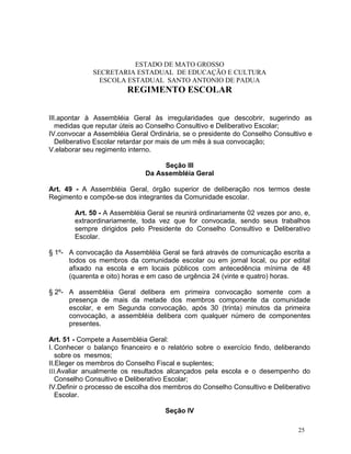 ESTADO DE MATO GROSSO
              SECRETARIA ESTADUAL DE EDUCAÇÃO E CULTURA
                ESCOLA ESTADUAL SANTO ANTONIO DE PADUA
                        REGIMENTO ESCOLAR


III.apontar à Assembléia Geral às irregularidades que descobrir, sugerindo as
   medidas que reputar úteis ao Conselho Consultivo e Deliberativo Escolar;
IV.convocar a Assembléia Geral Ordinária, se o presidente do Conselho Consultivo e
   Deliberativo Escolar retardar por mais de um mês à sua convocação;
V.elaborar seu regimento interno.

                                   Seção III
                              Da Assembléia Geral

Art. 49 - A Assembléia Geral, órgão superior de deliberação nos termos deste
Regimento e compõe-se dos integrantes da Comunidade escolar.

        Art. 50 - A Assembléia Geral se reunirá ordinariamente 02 vezes por ano, e,
        extraordinariamente, toda vez que for convocada, sendo seus trabalhos
        sempre dirigidos pelo Presidente do Conselho Consultivo e Deliberativo
        Escolar.

§ 1º- A convocação da Assembléia Geral se fará através de comunicação escrita a
      todos os membros da comunidade escolar ou em jornal local, ou por edital
      afixado na escola e em locais públicos com antecedência mínima de 48
      (quarenta e oito) horas e em caso de urgência 24 (vinte e quatro) horas.

§ 2º- A assembléia Geral delibera em primeira convocação somente com a
      presença de mais da metade dos membros componente da comunidade
      escolar, e em Segunda convocação, após 30 (trinta) minutos da primeira
      convocação, a assembléia delibera com qualquer número de componentes
      presentes.

Art. 51 - Compete a Assembléia Geral:
I. Conhecer o balanço financeiro e o relatório sobre o exercício findo, deliberando
   sobre os mesmos;
II.Eleger os membros do Conselho Fiscal e suplentes;
III.Avaliar anualmente os resultados alcançados pela escola e o desempenho do
   Conselho Consultivo e Deliberativo Escolar;
IV.Definir o processo de escolha dos membros do Conselho Consultivo e Deliberativo
   Escolar.

                                    Seção IV

                                                                               25
 