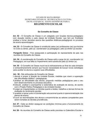 ESTADO DE MATO GROSSO
              SECRETARIA ESTADUAL DE EDUCAÇÃO E CULTURA
                ESCOLA ESTADUAL SANTO ANTONIO DE PADUA
                         REGIMENTO ESCOLAR


                              Do Conselho de Classe

Art. 52 - O Conselho de Classe é um colegiado com funções técnico-pedagógico
com atuação restrita a cada classe da Unidade Escolar, que tem por finalidade
analisar e tomar decisões acerca das questões didáticas-pedagógicas no processo
de ensino-aprendizagem.

Art. 53 - O Conselho de Classe é constituído pelos (as) professores (as) que leciona
no Ciclo ou séries, pelo (a) coordenador (a) pedagógico, pelo (a) diretor (a) escolar.

Parágrafo Único - Fica assegurado à participação do representante de pais nas
reuniões do Conselho de Classe.

Art. 54 - A coordenação do Conselho de Classe está a cargo do (a) coordenador (a)
Pedagógico, em sua falta ou impedimento será substituído pelo (a) diretor (a).

Art. 55 - O Conselho de Classe reunir-se-á ordinariamente ao final de cada bimestre
e extraordinariamente sempre que houver necessidade de buscar novas estratégias
para auxiliar os alunos a superar suas dificuldades.

Art. 56 - São atribuições do Conselho de Classe:
I. discutir e propor à direção da Unidade Escolar, medidas que visem a superação
   das dificuldades didático - pedagógicas;
II.analisar as dificuldades dos alunos, propondo medidas pedagógicas para o seu
   bom desenvolvimento no processo educativo;
III.discutir, analisar e acompanhar a sistemática de avaliação de alunos, de acordo
   com o Projeto Político Pedagógico e da Unidade Escolar;
IV.julgar as irregularidades ou dúvidas quanto a testes, trabalhos e demais formas de
   avaliação do rendimento escolar;
V.analisar e opinar junto à Coordenação educacional quanto à operacionalização dos
   planos de ensino;
VI.ouvir as reivindicações dos alunos e encaminhá-las ao setores competentes para
   serem tomadas as devidas providências;

Art. 57 - Cabe ao diretor assegurar as condições mínimas para o funcionamento do
Conselho de Classe.

Art. 58 - As reuniões do Conselho de Classe serão previstas no Calendário Escolar e

                                                                                  26
 