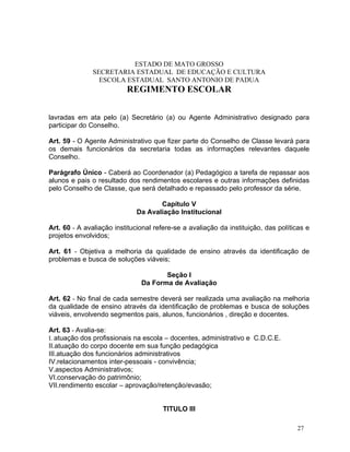 ESTADO DE MATO GROSSO
               SECRETARIA ESTADUAL DE EDUCAÇÃO E CULTURA
                 ESCOLA ESTADUAL SANTO ANTONIO DE PADUA
                          REGIMENTO ESCOLAR


lavradas em ata pelo (a) Secretário (a) ou Agente Administrativo designado para
participar do Conselho.

Art. 59 - O Agente Administrativo que fizer parte do Conselho de Classe levará para
os demais funcionários da secretaria todas as informações relevantes daquele
Conselho.

Parágrafo Único - Caberá ao Coordenador (a) Pedagógico a tarefa de repassar aos
alunos e pais o resultado dos rendimentos escolares e outras informações definidas
pelo Conselho de Classe, que será detalhado e repassado pelo professor da série.

                                    Capítulo V
                             Da Avaliação Institucional

Art. 60 - A avaliação institucional refere-se a avaliação da instituição, das políticas e
projetos envolvidos;

Art. 61 - Objetiva a melhoria da qualidade de ensino através da identificação de
problemas e busca de soluções viáveis;

                                      Seção I
                               Da Forma de Avaliação

Art. 62 - No final de cada semestre deverá ser realizada uma avaliação na melhoria
da qualidade de ensino através da identificação de problemas e busca de soluções
viáveis, envolvendo segmentos pais, alunos, funcionários , direção e docentes.

Art. 63 - Avalia-se:
I. atuação dos profissionais na escola – docentes, administrativo e C.D.C.E.
II.atuação do corpo docente em sua função pedagógica
III.atuação dos funcionários administrativos
IV.relacionamentos inter-pessoais - convivência;
V.aspectos Administrativos;
VI.conservação do patrimônio;
VII.rendimento escolar – aprovação/retenção/evasão;


                                      TITULO III

                                                                                    27
 