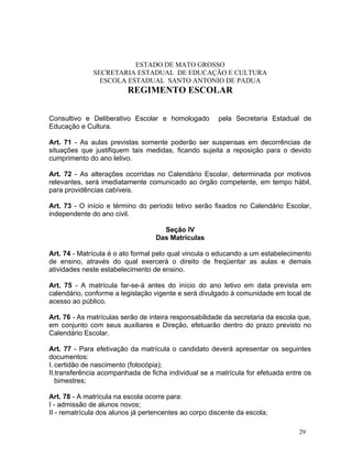 ESTADO DE MATO GROSSO
              SECRETARIA ESTADUAL DE EDUCAÇÃO E CULTURA
                ESCOLA ESTADUAL SANTO ANTONIO DE PADUA
                         REGIMENTO ESCOLAR


Consultivo e Deliberativo Escolar e homologado         pela Secretaria Estadual de
Educação e Cultura.

Art. 71 - As aulas previstas somente poderão ser suspensas em decorrências de
situações que justifiquem tais medidas, ficando sujeita a reposição para o devido
cumprimento do ano letivo.

Art. 72 - As alterações ocorridas no Calendário Escolar, determinada por motivos
relevantes, será imediatamente comunicado ao órgão competente, em tempo hábil,
para providências cabíveis.

Art. 73 - O início e término do período letivo serão fixados no Calendário Escolar,
independente do ano civil.

                                     Seção IV
                                   Das Matriculas

Art. 74 - Matrícula é o ato formal pelo qual vincula o educando a um estabelecimento
de ensino, através do qual exercerá o direito de freqüentar as aulas e demais
atividades neste estabelecimento de ensino.

Art. 75 - A matrícula far-se-á antes do início do ano letivo em data prevista em
calendário, conforme a legislação vigente e será divulgado à comunidade em local de
acesso ao público.

Art. 76 - As matrículas serão de inteira responsabilidade da secretaria da escola que,
em conjunto com seus auxiliares e Direção, efetuarão dentro do prazo previsto no
Calendário Escolar.

Art. 77 - Para efetivação da matrícula o candidato deverá apresentar os seguintes
documentos:
I. certidão de nascimento (fotocópia);
II.transferência acompanhada de ficha individual se a matrícula for efetuada entre os
   bimestres;

Art. 78 - A matrícula na escola ocorre para:
I - admissão de alunos novos;
II - rematrícula dos alunos já pertencentes ao corpo discente da escola;

                                                                                  29
 