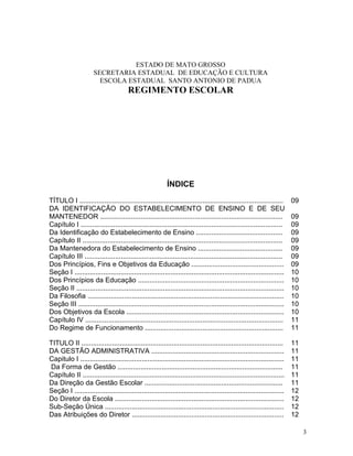 ESTADO DE MATO GROSSO
                      SECRETARIA ESTADUAL DE EDUCAÇÃO E CULTURA
                        ESCOLA ESTADUAL SANTO ANTONIO DE PADUA
                                       REGIMENTO ESCOLAR




                                                          ÍNDICE

TÍTULO I ..........................................................................................................     09
DA IDENTIFICAÇÃO DO ESTABELECIMENTO DE ENSINO E DE SEU
MANTENEDOR ...............................................................................................              09
Capítulo I .........................................................................................................    09
Da Identificação do Estabelecimento de Ensino .............................................                             09
Capítulo II ........................................................................................................    09
Da Mantenedora do Estabelecimento de Ensino ............................................                                09
Capítulo III .......................................................................................................    09
Dos Princípios, Fins e Objetivos da Educação ................................................                           09
Seção I .............................................................................................................   10
Dos Princípios da Educação ............................................................................                 10
Seção II ............................................................................................................   10
Da Filosofia ......................................................................................................     10
Seção III ...........................................................................................................   10
Dos Objetivos da Escola ..................................................................................              10
Capítulo IV .......................................................................................................     11
Do Regime de Funcionamento ........................................................................                     11

TITULO II .........................................................................................................     11
DA GESTÃO ADMINISTRATIVA .....................................................................                          11
Capitulo I ..........................................................................................................   11
Da Forma de Gestão ......................................................................................               11
Capítulo II .........................................................................................................   11
Da Direção da Gestão Escolar ........................................................................                   11
Seção I .............................................................................................................   12
Do Diretor da Escola ........................................................................................           12
Sub-Seção Única .............................................................................................           12
Das Atribuições do Diretor ...............................................................................              12

                                                                                                                             3
 