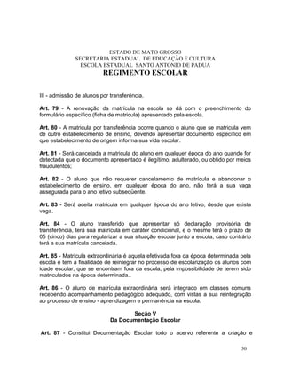 ESTADO DE MATO GROSSO
              SECRETARIA ESTADUAL DE EDUCAÇÃO E CULTURA
                ESCOLA ESTADUAL SANTO ANTONIO DE PADUA
                          REGIMENTO ESCOLAR


III - admissão de alunos por transferência.

Art. 79 - A renovação da matrícula na escola se dá com o preenchimento do
formulário específico (ficha de matricula) apresentado pela escola.

Art. 80 - A matricula por transferência ocorre quando o aluno que se matricula vem
de outro estabelecimento de ensino, devendo apresentar documento específico em
que estabelecimento de origem informa sua vida escolar.

Art. 81 - Será cancelada a matricula do aluno em qualquer época do ano quando for
detectada que o documento apresentado é ilegítimo, adulterado, ou obtido por meios
fraudulentos;

Art. 82 - O aluno que não requerer cancelamento de matrícula e abandonar o
estabelecimento de ensino, em qualquer época do ano, não terá a sua vaga
assegurada para o ano letivo subseqüente.

Art. 83 - Será aceita matricula em qualquer época do ano letivo, desde que exista
vaga.

Art. 84 - O aluno transferido que apresentar só declaração provisória de
transferência, terá sua matrícula em caráter condicional, e o mesmo terá o prazo de
05 (cinco) dias para regularizar a sua situação escolar junto a escola, caso contrário
terá a sua matrícula cancelada.

Art. 85 - Matrícula extraordinária é aquela efetivada fora da época determinada pela
escola e tem a finalidade de reintegrar no processo de escolarização os alunos com
idade escolar, que se encontram fora da escola, pela impossibilidade de terem sido
matriculados na época determinada..

Art. 86 - O aluno de matrícula extraordinária será integrado em classes comuns
recebendo acompanhamento pedagógico adequado, com vistas a sua reintegração
ao processo de ensino - aprendizagem e permanência na escola.

                                    Seção V
                             Da Documentação Escolar

Art. 87 - Constitui Documentação Escolar todo o acervo referente a criação e

                                                                                  30
 