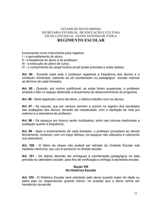 ESTADO DE MATO GROSSO
              SECRETARIA ESTADUAL DE EDUCAÇÃO E CULTURA
                ESCOLA ESTADUAL SANTO ANTONIO DE PADUA
                          REGIMENTO ESCOLAR


funcionando como instrumento para registrar:
I - o aproveitamento do aluno;
II - a freqüência do aluno e do professor;
III - a execução do plano de curso;
IV - o cumprimento da carga horária anual (aulas previstas e aulas dadas).

Art. 94 - Durante cada aula o professor registrará a freqüência dos alunos e o
conteúdo ministrado, cabendo ao (à) coordenador (a) pedagógico escolar vistoriar
ao término de cada bimestre.

Art. 95 - Quando, por motivo justificável, as aulas forem suspensas, o professor
anotará o fato no espaço destinado a lançamento do desenvolvimento do programa.

Art. 96 - Será registrado como dia letivo, o efetivo trabalho com os alunos.

Art. 97 - As rasuras, que por ventura venham a ocorrer no registro dos resultados
das avaliações dos alunos, deverão ser ressalvadas, com a repetição da nota por
extenso e a assinatura do professor.

Art. 98 - Os espaços em branco serão inutilizados, tanto nas colunas destinadas a
avaliação quanto à freqüência;

Art. 99 - Após o encerramento de cada bimestre, o professor procederá ao devido
fechamento, cortando, com um traço oblíquo, os espaços não utilizados e colocando
sua assinatura.

Art. 100 - O diário de classe não poderá ser retirado da Unidade Escolar sob
hipótese nenhuma, seu uso é exclusivo no âmbito escolar.

Art. 101 - Os diários deverão ser entregues à coordenação pedagógica na data
prevista no calendário escolar, para fins de verificação e entrega à secretaria escolar.

                                     Seção VIII
                                Do Histórico Escolar

Art. 102 - O Histórico Escolar será solicitado pelo aluno quando maior de idade ou
pelos pais ou responsáveis quando menor, na ocasião que o aluno venha ser
transferido da escola.

                                                                                   33
 