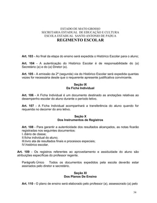 ESTADO DE MATO GROSSO
                 SECRETARIA ESTADUAL DE EDUCAÇÃO E CULTURA
                   ESCOLA ESTADUAL SANTO ANTONIO DE PADUA
                            REGIMENTO ESCOLAR


   Art. 103 - Ao final da etapa do ensino será expedida o Histórico Escolar para o aluno;

   Art. 104 - A autenticação do Histórico Escolar é de responsabilidade do (a)
   Secretário (a) e do (a) Diretor (a).

   Art. 105 - A emissão da 2ª (segunda) via do Histórico Escolar será expedida quantas
   vezes for necessária desde que o requerente apresente justificativa convincente.

                                        Seção IX
                                   Da Ficha Individual

   Art. 106 - A Ficha Individual é um documento destinado as anotações relativas ao
   desempenho escolar do aluno durante o período letivo.

   Art. 107 - A Ficha Individual acompanhará a transferência do aluno quando for
   requerida no decorrer do ano letivo.

                                        Seção X
                             Dos Instrumentos de Registros

   Art. 108 - Para garantir a autenticidade dos resultados alcançados, as notas ficarão
   registradas nos seguintes documentos:
   I. diário de classe;
   II.ficha individual do aluno;
   III.livro ata de resultados finais e processos especiais;
   IV.histórico escolar.

Art. 109 - Os registros referentes ao aproveitamento e assiduidade do aluno são
atribuições específicas do professor regente.

   Parágrafo Único     Todos os documentos expedidos pela escola deverão estar
   assinados pelo diretor e secretário.

                                        Seção XI
                                  Dos Planos De Ensino

   Art. 110 - O plano de ensino será elaborado pelo professor (a), assessorado (a) pelo

                                                                                     34
 