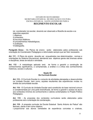 ESTADO DE MATO GROSSO
                  SECRETARIA ESTADUAL DE EDUCAÇÃO E CULTURA
                    ESCOLA ESTADUAL SANTO ANTONIO DE PADUA
                             REGIMENTO ESCOLAR


    (a) coordenador (a) escolar, devendo ser observado a filosofia da escola e os
    seguintes aspectos:
    I. objetivos;
    II.conteúdos;
    III.recursos didáticos;
    IV.procedimentos metodológicos;
    V.avaliação;
    VI.bibliografia.

Parágrafo Único - Os Planos de ensino serão elaborados pelos professores sob
orientação do Coordenador Pedagógico e reformulado sempre que ser fizer necessário.

Art. 111 - O Plano de ensino deverão ser enquadrados nas determinações , normas e
orientações do Sistema Educacional, atendendo aos objetivos gerais das diversas séries
e disciplinas, áreas de estudo e atividade.

Art. 112 - A metodologia aplicada será       de forma a garantir a construção de
conhecimentos significativos, a compreensão, a análise e a crítica dos conhecimentos
históricos, sociais e culturais.

                                        Seção XII
                                   Do Currículo Escolar

    Art. 113 - O Currículo Escolar é o conjunto de atividades planejadas e desenvolvidas
    na Unidade Escolar, bem como, aquelas resultantes das experiências vividas no
    âmbito da comunidade escolar.

    Art. 114 - O Currículo da Unidade Escolar será constituído da base nacional comum
    e complementada por uma parte diversificada, de forma a garantir o acesso do aluno
    aos conteúdos mínimos de conhecimento e valores contemplados no Projeto Político
    Pedagógico.

    Art. 115 - As propostas dos conteúdos curriculares serão elaborados pelos
    professores sob a orientação da coordenação..

    Art. 116 - A proposta curricular da Escola Estadual Santo Antonio de Padua" são
    flexíveis, claras e tem como objetivo:
    I. proporcionar aos alunos variedades de experiência concretas e criativas,

                                                                                    35
 