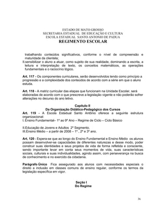 ESTADO DE MATO GROSSO
               SECRETARIA ESTADUAL DE EDUCAÇÃO E CULTURA
                 ESCOLA ESTADUAL SANTO ANTONIO DE PADUA
                          REGIMENTO ESCOLAR


   trabalhando conteúdos significativos, conforme o nível de compreensão e
   maturidade da clientela;
II.sensibilizar o aluno a atuar, como sujeito de sua realidade, dominando a escrita, a
   leitura e interpretação de texto, os conceitos matemáticos, as operações
   fundamentais e o raciocínio lógico.

Art. 117 - Os componentes curriculares, serão desenvolvidos tendo como princípio a
progressão e a complexidade dos conteúdos de acordo com a série em que o aluno
estuda.

Art. 118 - A matriz curricular das etapas que funcionam na Unidade Escolar, será
elaboradas de acordo com o que prescreve a legislação vigente e não poderão sofrer
alterações no decurso do ano letivo.

                                   Capítulo II
                Da Organização Didático-Pedagógico dos Cursos
Art. 119 - A Escola Estadual Santo Antônio oferece a seguinte estrutura
organizacional:
I. Ensino Fundamental– 1º ao 9º Ano – Regime de Ciclo – Ciclo Básico

II.Educação de Jovens e Adultos 2º Segmento.
III.Ensino Médio – a partir de 2008 – 1º , 2º e 3º ano.

Art. 120 - Espera-se que ao longo do Ensino Fundamental e Ensino Médio os alunos
possam desenvolver-se capacidades de diferentes naturezas e desse modo, poder
construir suas identidades e seus projetos de vida de forma refletida e consciente,
sendo importante levar em conta seus momentos de vida, suas características
sociais, culturais e suas individualidades, agindo assim, com perseverança na busca
de conhecimento e no exercido da cidadania.

Parágrafo Único Fica assegurado aos alunos com necessidades especiais o
direito a inclusão em classes comuns de ensino regular, conforme os termos da
legislação específica em vigor.


                                      Seção I
                                      Do Regime



                                                                                  36
 