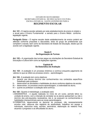 ESTADO DE MATO GROSSO
              SECRETARIA ESTADUAL DE EDUCAÇÃO E CULTURA
                ESCOLA ESTADUAL SANTO ANTONIO DE PADUA
                         REGIMENTO ESCOLAR


Art. 121 - O regime escolar adotado por este estabelecimento de ensino é ciclado s
e anual para o Ensino Fundamental e seriado para o Ensino Médio conforme
legislação vigente.

Parágrafo Único - O regime escolar deste estabelecimento de ensino poderá ser
alterado conforme propostas e discussões, tanto do grupo de profissionais que
compõem a escola, bem como da Secretaria de Estado de Educação, desde que de
acordo com a legislação vigente.


                                    Seção II
                            Da Organização de Turmas

Art. 122 – A organização das turmas segue as orientações da Secretaria Estadual de
Educação e Cultura bem como as legilações vigentes.

                                   Capítulo III
                           Da Sistemática de Avaliação

Art. 123 - A avaliação é um processo dinâmico e contínuo enquanto julgamento de
valores no que se refere ao processo ensino – aprendizagem;

Art. 124 - A avaliação tem como objetivos:
I – garantir aos alunos domínio dos conhecimentos nos conteúdos específicos
      trabalhado pelo professor;
II– desenvolver as atividades e habilidades do aluno conforme objetivos da escola;
III – desenvolver, no processo ensino-aprendizagem, a criatividade do aluno;
IV – quanto ao professor a avaliação será contínua.

Art. 125 - Quanto à metodologia, a avaliação será:
I. DIAGNOSTICA - é aquela realizada no início de um curso, período letivo ou
   unidade de ensino, com a intenção de constatar se os alunos apresentam ou não o
   domínio dos pré-requisitos necessários, isto é, se possuem os conhecimentos e
   habilidades imprescindíveis para as novas aprendizagens;
II.FORMATIVA, desenvolvida no decorrer do processo, não necessariamente
   envolve nota, utiliza-se dos registros de assiduidade, trabalhos em equipe e
   individuais, exercícios orais, escritos, seminários, elaboração do relatório final,
   situando o progresso e as dificuldades do aluno;

                                                                                  37
 