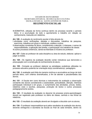 ESTADO DE MATO GROSSO
              SECRETARIA ESTADUAL DE EDUCAÇÃO E CULTURA
                ESCOLA ESTADUAL SANTO ANTONIO DE PADUA
                         REGIMENTO ESCOLAR


III.SOMATIVA, utilizada de forma contínua dentro do processo durante o período
   letivo, é a acumulação de todo o apontamento e trabalho em relação ao
   conhecimento, traduzido em relatórios.

Art. 126 - A avaliação do rendimento escolar é feita através de:
I. atividades como verificações, debates e discussões, trabalhos de pesquisa,
   exercícios, trabalhos em grupo e individuais, análise e outros;
II.observações constantes do aluno, considerando a atenção, o interesse, o senso de
   responsabilidade, a aplicação das tarefas, a participação nos trabalhos de classe;
III.outros processos dinâmicos, dando-se liberdade à iniciativa do professor.

Art. 127 - Cabe ao professor de cada disciplina ou área de estudo, elaborar, aplicar e
julgar os testes.

Art. 128 - Os registros da avaliação deverão conter indicativos que demonstra a
preocupação com a construção do conhecimento do aluno;

Art. 129 - Compete ao professor elaborar as estratégias avaliativas utilizadas no
processo educativo podendo ter orientação do(a) coordenador(a) pedagógico.

Art. 130 - A avaliação será feita de maneira contínua e acumulativa ao longo de todo
período letivo, com critérios diversificados, a fim de atender a peculiaridades dos
alunos.

Art. 131 - A Escola tem como técnicas e instrumentos de avaliação a observação
constante dos alunos considerando a assiduidade, pontualidade, atenção, interesse
participação individual e em grupo, o cumprimento das atividades, provas, testes,
relatórios orais e escritos, pesquisas, produção de textos e outros processos
pedagogicamente aceitos.

Art. 132 - O resultado da avaliação no decorrer do processo ensino-aprendizagem
deverá ser registrado pelo professor no diário de classe, canhoto e nas fichas de
relatórios.

Art. 133 - O resultado da avaliação deverá ser divulgado e discutido com os alunos.

Art. 134 - O professor responsabilizar-se-á pelos resultados da avaliação dos alunos,
devendo entrega-los à secretaria da Escola ao final de cada bimestre, dentro do

                                                                                  38
 