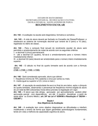 ESTADO DE MATO GROSSO
              SECRETARIA ESTADUAL DE EDUCAÇÃO E CULTURA
                ESCOLA ESTADUAL SANTO ANTONIO DE PADUA
                         REGIMENTO ESCOLAR


Art. 142 - A avaliação na escola será diagnóstica, formativa e somativa.

 Art. 143 – A nota do aluno deverá ser fechado no Conselho de Classe/Professor, e
obedecerá ao sistema de numeração decimal que variará de 0 (zero) a 10 (dez),
registrado no diário de classe .

Art. 144 – Para o computo final (anual) do rendimento escolar do aluno será
permitido o arredondamento de notas de acordo com os seguintes critérios:
I - a decimal 5 (cinco) permanecerá;
II - até a decimal 0,4 (quatro), far-se-á o arredondamento para o número inteiro
imediatamente inferior;
III - a decimal 0,6 (seis) deverá ser arredondado para o número inteiro imediatamente
superior.

  Art. 145 - O cálculo no final do quarto bimestre será de acordo com a fórmula
abaixo:
(l°MB + 2°MB + 3°MB + 4°MB)
              4

Art. 146 - Será considerado aprovado, aluno que obtiver:
I - freqüência mínima de 75% (setenta e cinco por cento) ou mais;
II - media igual ou superior a 5,5 ( cinco e meio )

Art. 147 - A apuração da assiduidade far-se-á no final do ano letivo, após o cômputo
do quarto bimestre, observando o percentual de freqüência mínima exigida do aluno
de um total de 800 (oitocentas) horas letiva prevista na legislação em vigor.
Art. 148 – O aluno que não atingiu aprovação por aproveitamento poderá obter
aprovação parcial , com dependência em até 4 (quatro) disciplinas a partir da
sexta série ou Ensino Médio ( art. 24º da Lei nº 9394/96 e Resolução nº 382/04 –
CEE/MT )
                                        Seção I
                            Dos Objetivos da Avaliação

Art. 149 - A avaliação tem como objetivo diagnosticar as dificuldades e interferir,
modificando o ensino de forma que sejam garantidas aprendizagens fundamentais,
tendo em vista a melhoria da capacidade cognitiva do aluno.


                                                                                 40
 