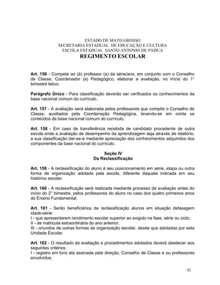 ESTADO DE MATO GROSSO
              SECRETARIA ESTADUAL DE EDUCAÇÃO E CULTURA
                ESCOLA ESTADUAL SANTO ANTONIO DE PADUA
                         REGIMENTO ESCOLAR


Art. 156 - Compete ao (à) professor (a) da série/ano, em conjunto com o Conselho
de Classe, Coordenador (a) Pedagógico, elaborar a avaliação, no início do 1°
bimestre letivo.

Parágrafo Único - Para classificação deverão ser verificados os conhecimentos da
base nacional comum do currículo.

Art. 157 - A avaliação será elaborada pelos professores que compõe o Conselho de
Classe, auxiliados pela Coordenação Pedagógica, levando-se em conta os
conteúdos da base nacional comum do currículo.

Art. 158 - Em caso de transferência recebida de candidato procedente de outra
escola onde a avaliação de desempenho da aprendizagem seja através de relatório,
a sua classificação dar-se-á mediante apreciação dos conhecimentos adquiridos dos
componentes da base nacional do currículo.

                                    Seção IV
                                Da Reclassificação

Art. 159 - A reclassificação do aluno é seu posicionamento em série, etapa ou outra
forma de organização adotada pela escola, diferente daquela indicada em seu
histórico escolar.

Art. 160 - A reclassificação será realizada mediante processo de avaliação antes do
início do 2° bimestre, pelos professores do aluno no caso dos quatro primeiros anos
do Ensino Fundamental.

Art. 161 - Serão beneficiários da reclassificação alunos em situação defasagem
idade-série:
I - que apresentarem rendimento escolar superior ao exigido na fase, série ou ciclo;
II - de matricula extraordinária do ano anterior;
III - oriundos de outras formas de organização escolar, desde que adotadas por esta
Unidade Escolar.

Art. 162 - O resultado da avaliação e procedimentos adotados deverá obedecer aos
seguintes critérios :
I - registro em livro ata assinada pela direção, Conselho de Classe e ou professores
envolvidos;

                                                                                42
 