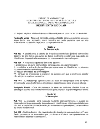 ESTADO DE MATO GROSSO
              SECRETARIA ESTADUAL DE EDUCAÇÃO E CULTURA
                ESCOLA ESTADUAL SANTO ANTONIO DE PADUA
                          REGIMENTO ESCOLAR


II - arquivo na pasta individual do aluno da Avaliação e da cópia da ata do resultado.

Parágrafo Único - Não será permitido a reclassificação para série anterior ao que o
aluno tenha sido aprovado, como também em série posterior que no ano
antecedente, houver sido reprovado por aproveitamento.

                                      Seção V
                                  Da Recuperação

Art. 163 - A Escola adota o sistema de recuperação contínua e paralela efetivada no
decorrer do ano letivo aos alunos de baixo rendimento escolar para superação de
dificuldades diagnosticada no decorrer do processo ensino-aprendizagem.

Art. 164 - A recuperação paralela tem como objetivo:
I - proporcionar ao aluno oportunidade para capacitar-se à aprendizagem;
II - possibilitar a aplicação de medidas que venha sanar as dificuldades constatadas
no processo ensino-aprendizagem;
III - reduzir dificuldade de aprendizagem;
IV - conduzir os professores a avaliarem os aspectos em que o rendimento escolar
não atingiu os objetivos esperados.

Art. 165 - A metodologia aplicada para as aulas de recuperação será de forma
diversificada, visando atender as dificuldades específicas de cada grupo de alunos.

Parágrafo Único - Cabe ao professor da série ou disciplina oferecer todas as
estratégias quanto e quando for necessárias para propiciar a aprendizagem ao aluno.

                                      Seção VI
                                    Da Promoção

Art. 166 - A avaliação será realizada mediante acompanhamento e registro do
desenvolvimento do educando tomando como referência os objetivos estabelecidos
não tem a função de promoção/retenção e não constitui pré-requisito para o acesso
ao ensino fundamental.

Art. 167 - No Ciclo Básico não haverá retenção dos alunos que concluírem o 1º ano.
Serão promovidos os educandos que concluírem o Ciclo e, que apresentarem as
habilidades e saberes estabelecidos .

                                                                                   43
 