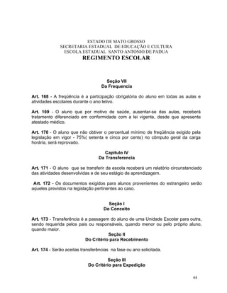 ESTADO DE MATO GROSSO
              SECRETARIA ESTADUAL DE EDUCAÇÃO E CULTURA
                ESCOLA ESTADUAL SANTO ANTONIO DE PADUA
                         REGIMENTO ESCOLAR


                                     Seção VII
                                   Da Frequencia

Art. 168 - A freqüência é a participação obrigatória do aluno em todas as aulas e
atividades escolares durante o ano letivo.

Art. 169 - O aluno que por motivo de saúde, ausentar-se das aulas, receberá
tratamento diferenciado em conformidade com a lei vigente, desde que apresente
atestado médico.

Art. 170 - O aluno que não obtiver o percentual mínimo de freqüência exigido pela
legislação em vigor - 75%( setenta e cinco por cento) no cômputo geral da carga
horária, será reprovado.

                                     Capítulo IV
                                  Da Transferencia

Art. 171 - O aluno que se transferir da escola receberá um relatório circunstanciado
das atividades desenvolvidas e de seu estágio de aprendizagem.

 Art. 172 - Os documentos exigidos para alunos provenientes do estrangeiro serão
aqueles previstos na legislação pertinentes ao caso.


                                      Seção I
                                    Do Conceito

Art. 173 - Transferência é a passagem do aluno de uma Unidade Escolar para outra,
sendo requerida pelos pais ou responsáveis, quando menor ou pelo próprio aluno,
quando maior.
                                      Seção II
                           Do Critério para Recebimento

Art. 174 - Serão aceitas transferências na fase ou ano solicitada.

                                     Seção III
                            Do Critério para Expedição

                                                                               44
 
