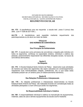 ESTADO DE MATO GROSSO
              SECRETARIA ESTADUAL DE EDUCAÇÃO E CULTURA
                ESCOLA ESTADUAL SANTO ANTONIO DE PADUA
                        REGIMENTO ESCOLAR


Art. 175 - A transferência uma vez requerida a escola terá prazo 5 (cinco) dias
úteis . (Lei nº 7338 de 22/11/00 ) .

Art.176 - A transferência será expedida             mediante    requerimento    dos
pais/responsáveis ou do aluno se maior de idade.

                                TITULO IV
                        DAS NORMAS DE CONVIVÊNCIA

                                    Seção I
                        Dos Princípios de Solidariedade

Art. 177 - A escola tem como princípios de convivência o respeito pelo individuo em
todos os segmentos, confiança na capacidade criadora, individual e coletiva das
pessoas, posicionamento responsável nas diferentes situações sociais, na busca da
convivência democrática.

                                    Seção II
                                   Do Respeito

Art. 178 - A Escola Estadual Santo Antonio de Pádua desenvolve suas atividades
de maneira que todos dos segmentos não sejam colocados em constrangiamentos,
respeitando suas individualidades (religião, preferências, etc.) e que todas estas
atividades possam ser um atrativo para um desenvolvimento harmônico.

                                  Seção III
                  Das Relações Profissionais e Interpessoais

Art. 179 - As relações profissionais e interpessoais desenvolvidas na Escola
Estadual Santo Antonio de Padua são realizadas levando em consideração todas as
atividades planejadas e o bom clima que existe nos segmentos.

                                  Seção III
                   Da Responsabilidade Individual e Coletiva

Art. 180 - A responsabilidade individual e coletiva na manutenção de equipamentos,
materiais, salas de aula e demais equipamentos da escola ocorre mediante:

                                                                               45
 