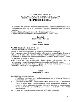 ESTADO DE MATO GROSSO
              SECRETARIA ESTADUAL DE EDUCAÇÃO E CULTURA
                ESCOLA ESTADUAL SANTO ANTONIO DE PADUA
                         REGIMENTO ESCOLAR


I. a realização de um plano preventivo de manutenção, conservação e segurança do
   patrimônio físico da escola, socializado com todos os segmentos da comunidade
   escolar;
II.destinação de verbas para a manutenção de equipamentos;
III.monitoramento das condições de funcionamento da escola e seus

                                    Capítulo II
                              Dos Direitos e Deveres

                                     Seção I
                              Dos Direitos do Diretor

Art. 181 - São Direitos do (a) Diretor (a):
I. tirar um mês de férias anualmente;
II.gozar de todos os direitos que a lei orgânica do magistério lhe oferece;
III.ter respaldo em suas decisões discutidas coletivamente na escola, pela Secretaria
   Educação de Educação e Cultura, desde que não firam as prerrogativas legais;
IV.participar de deliberação em nível de Secretaria Estadual de Educação e Cultura
   que envolve o destino da escola;
V.ser comunicado com antecedência, pelos órgãos competentes, sobre a
   programação e exigência burocrática a serem levadas a efeito pela escola;
VI.participar de cursos, encontros pedagógicos e demais eventos, oferecidos pela
   Secretaria Estadual de Educação e Cultura; .


                                    Seção II
                              Dos Deveres do Diretor

Art. 182 - São deveres de diretor:
I-     Possibilitar a integração entre os diversos segmentos da escola: professores,
       funcionários, alunos, e pais;
II-    Apresentar anualmente, à Secretaria de Estado de Educação e a Comunidade
       Escolar a avaliação do cumprimento das metas estabelecidas no Plano de
       Desenvolvimento da Escola, avaliação interna da Escola e as propostas que
       visem a melhoria da qualidade do ensino e o alcance das metas
       estabelecidas;
III-   Conhecer e interpretar leis e regulamentos oficiais e cumpri-los;


                                                                                 46
 