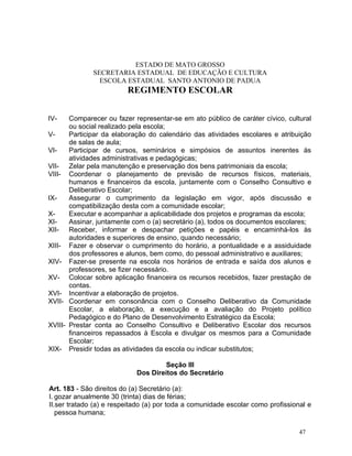 ESTADO DE MATO GROSSO
              SECRETARIA ESTADUAL DE EDUCAÇÃO E CULTURA
                ESCOLA ESTADUAL SANTO ANTONIO DE PADUA
                         REGIMENTO ESCOLAR


IV-    Comparecer ou fazer representar-se em ato público de caráter cívico, cultural
       ou social realizado pela escola;
V-     Participar da elaboração do calendário das atividades escolares e atribuição
       de salas de aula;
VI-    Participar de cursos, seminários e simpósios de assuntos inerentes ás
       atividades administrativas e pedagógicas;
VII- Zelar pela manutenção e preservação dos bens patrimoniais da escola;
VIII- Coordenar o planejamento de previsão de recursos físicos, materiais,
       humanos e financeiros da escola, juntamente com o Conselho Consultivo e
       Deliberativo Escolar;
IX-    Assegurar o cumprimento da legislação em vigor, após discussão e
       compatibilização desta com a comunidade escolar;
X-     Executar e acompanhar a aplicabilidade dos projetos e programas da escola;
XI-    Assinar, juntamente com o (a) secretário (a), todos os documentos escolares;
XII- Receber, informar e despachar petições e papéis e encaminhá-los às
       autoridades e superiores de ensino, quando necessário;
XIII- Fazer e observar o cumprimento do horário, a pontualidade e a assiduidade
       dos professores e alunos, bem como, do pessoal administrativo e auxiliares;
XIV- Fazer-se presente na escola nos horários de entrada e saída dos alunos e
       professores, se fizer necessário.
XV- Colocar sobre aplicação financeira os recursos recebidos, fazer prestação de
       contas.
XVI- Incentivar a elaboração de projetos.
XVII- Coordenar em consonância com o Conselho Deliberativo da Comunidade
       Escolar, a elaboração, a execução e a avaliação do Projeto político
       Pedagógico e do Plano de Desenvolvimento Estratégico da Escola;
XVIII- Prestar conta ao Conselho Consultivo e Deliberativo Escolar dos recursos
       financeiros repassados à Escola e divulgar os mesmos para a Comunidade
       Escolar;
XIX- Presidir todas as atividades da escola ou indicar substitutos;

                                     Seção III
                            Dos Direitos do Secretário

Art. 183 - São direitos do (a) Secretário (a):
I. gozar anualmente 30 (trinta) dias de férias;
II.ser tratado (a) e respeitado (a) por toda a comunidade escolar como profissional e
   pessoa humana;

                                                                                 47
 