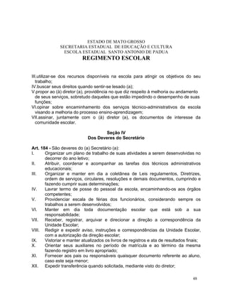 ESTADO DE MATO GROSSO
              SECRETARIA ESTADUAL DE EDUCAÇÃO E CULTURA
                ESCOLA ESTADUAL SANTO ANTONIO DE PADUA
                          REGIMENTO ESCOLAR


III.utilizar-se dos recursos disponíveis na escola para atingir os objetivos do seu
   trabalho;
IV.buscar seus direitos quando sentir-se lesado (a);
V.propor ao (à) diretor (a), providência no que diz respeito à melhoria ou andamento
   de seus serviços, sobretudo daqueles que estão impedindo o desempenho de suas
   funções;
VI.opinar sobre encaminhamento dos serviços técnico-administrativos da escola
   visando a melhoria do processo ensino-aprendizagem;
VII.assinar, juntamente com o (à) diretor (a), os documentos de interesse da
   comunidade escolar.

                                     Seção IV
                             Dos Deveres do Secretário

Art. 184 - São deveres do (a) Secretário (a):
I.     Organizar um plano de trabalho de suas atividades a serem desenvolvidas no
       decorrer do ano letivo;
II.    Atribuir, coordenar e acompanhar as tarefas dos técnicos administrativos
       educacionais;
III.   Organizar e manter em dia a coletânea de Leis regulamentos, Diretrizes,
       ordem de serviços, circulares, resoluções e demais documentos, cumprindo e
       fazendo cumprir suas determinações;
IV.    Lavrar termo de posse do pessoal da escola, encaminhando-os aos órgãos
       competentes;
V.     Providenciar escala de férias dos funcionários, considerando sempre os
       trabalhos a serem desenvolvidos;
VI.    Manter em dia toda documentação escolar que está sob a sua
       responsabilidade;
VII.   Receber, registrar, arquivar e direcionar a direção a correspondência da
       Unidade Escolar;
VIII. Redigir e expedir aviso, instruções e correspondências da Unidade Escolar,
       com a autorização da direção escolar;
IX.    Vistoriar e manter atualizados os livros de registros e ata de resultados finais;
X.     Orientar seus auxiliares no período de matrícula e ao término da mesma
       fazendo registro em livro apropriado;
XI.    Fornecer aos pais ou responsáveis quaisquer documento referente ao aluno,
       caso este seja menor;
XII.   Expedir transferência quando solicitada, mediante visto do diretor;

                                                                                   48
 
