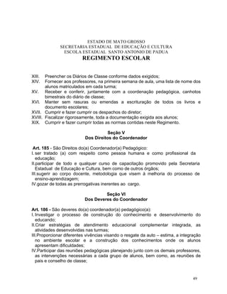 ESTADO DE MATO GROSSO
              SECRETARIA ESTADUAL DE EDUCAÇÃO E CULTURA
                ESCOLA ESTADUAL SANTO ANTONIO DE PADUA
                         REGIMENTO ESCOLAR


XIII.  Preencher os Diários de Classe conforme dados exigidos;
XIV.   Fornecer aos professores, na primeira semana de aula, uma lista de nome dos
       alunos matriculados em cada turma;
XV. Receber e conferir, juntamente com a coordenação pedagógica, canhotos
       bimestrais do diário de classe;
XVI. Manter sem rasuras ou emendas a escrituração de todos os livros e
       documento escolares;
XVII. Cumprir e fazer cumprir os despachos do diretor;
XVIII. Fiscalizar rigorosamente, toda a documentação exigida aos alunos;
XIX. Cumprir e fazer cumprir todas as normas contidas neste Regimento.

                                      Seção V
                           Dos Direitos do Coordenador

 Art. 185 - São Direitos do(a) Coordenador(a) Pedagógico:
I. ser tratado (a) com respeito como pessoa humana e como profissional da
   educação;
II.participar de todo e qualquer curso de capacitação promovido pela Secretaria
   Estadual de Educação e Cultura, bem como de outros órgãos;
III.sugerir ao corpo docente, metodologia que visem à melhoria do processo de
   ensino-aprendizagem;
IV.gozar de todas as prerrogativas inerentes ao cargo.

                                    Seção VI
                           Dos Deveres do Coordenador

Art. 186 - São deveres do(a) coordenador(a) pedagógico(a):
I. Investigar o processo de construção do conhecimento e desenvolvimento do
   educando;
II.Criar estratégias de atendimento educacional complementar integrada, as
   atividades desenvolvidas nas turmas;
III.Proporcionar diferentes vivências visando o resgate da auto – estima, a integração
   no ambiente escolar e a construção dos conhecimentos onde os alunos
   apresentam dificuldades;
IV.Participar das reuniões pedagógicas planejando junto com os demais professores,
   as intervenções necessárias a cada grupo de alunos, bem como, as reuniões de
   pais e conselho de classe;


                                                                                  49
 