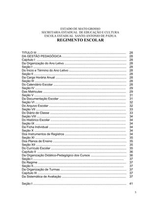 ESTADO DE MATO GROSSO
                      SECRETARIA ESTADUAL DE EDUCAÇÃO E CULTURA
                        ESCOLA ESTADUAL SANTO ANTONIO DE PADUA
                                       REGIMENTO ESCOLAR


TITULO III ........................................................................................................     28
DA GESTÃO PEDAGÓGICA ...........................................................................                        28
Capítulo I .........................................................................................................    28
Da Organização do Ano Letivo ........................................................................                   28
Seção I .............................................................................................................   28
Do Ínicio e Término do Ano Letivo ...................................................................                   28
Seção II ............................................................................................................   28
Da Carga Horária Anual ...................................................................................              28
Seção III ...........................................................................................................   28
Do Calendário Escolar .....................................................................................             28
Seção IV ..........................................................................................................     29
Das Matriculas .................................................................................................        29
Seção V ...........................................................................................................     31
Da Documentação Escolar ..............................................................................                  31
Seção VI ..........................................................................................................     32
Do Arquivo Escolar ..........................................................................................           32
Seção VII .........................................................................................................     33
Do Diário de Classe .........................................................................................           33
Seção VIII ........................................................................................................     34
Do Histórico Escolar ........................................................................................           34
Seção IX ..........................................................................................................     34
Da Ficha Individual ..........................................................................................          34
Seção X ...........................................................................................................     34
Dos Instrumentos de Registros ........................................................................                  34
Seção XI ..........................................................................................................     35
Dos Planos de Ensino ......................................................................................             35
Seção XII .........................................................................................................     35
Do Currículo Escolar ........................................................................................           35
Capítulo II ........................................................................................................    36
Da Organização Didático-Pedagógico dos Cursos ..........................................                                36
Seção I ..........................................................................................................      37
Do Regime .......................................................................................................       37
Seção II..........................................................................................................      37
Da Organização de Turmas .............................................................................                  37
Capítulo III ........................................................................................................   37
Da Sistemática de Avaliação ...........................................................................                 37

Seção I .............................................................................................................   41

                                                                                                                             5
 