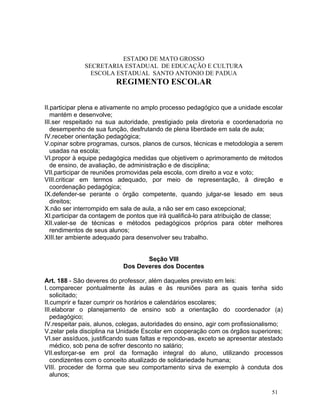 ESTADO DE MATO GROSSO
              SECRETARIA ESTADUAL DE EDUCAÇÃO E CULTURA
                ESCOLA ESTADUAL SANTO ANTONIO DE PADUA
                         REGIMENTO ESCOLAR


II.participar plena e ativamente no amplo processo pedagógico que a unidade escolar
   mantém e desenvolve;
III.ser respeitado na sua autoridade, prestigiado pela diretoria e coordenadoria no
   desempenho de sua função, desfrutando de plena liberdade em sala de aula;
IV.receber orientação pedagógica;
V.opinar sobre programas, cursos, planos de cursos, técnicas e metodologia a serem
   usadas na escola;
VI.propor à equipe pedagógica medidas que objetivem o aprimoramento de métodos
   de ensino, de avaliação, de administração e de disciplina;
VII.participar de reuniões promovidas pela escola, com direito a voz e voto;
VIII.criticar em termos adequado, por meio de representação, à direção e
   coordenação pedagógica;
IX.defender-se perante o órgão competente, quando julgar-se lesado em seus
   direitos;
X.não ser interrompido em sala de aula, a não ser em caso excepcional;
XI.participar da contagem de pontos que irá qualificá-lo para atribuição de classe;
XII.valer-se de técnicas e métodos pedagógicos próprios para obter melhores
   rendimentos de seus alunos;
XIII.ter ambiente adequado para desenvolver seu trabalho.


                                   Seção VIII
                            Dos Deveres dos Docentes

Art. 188 - São deveres do professor, além daqueles previsto em leis:
I. comparecer pontualmente às aulas e às reuniões para as quais tenha sido
   solicitado;
II.cumprir e fazer cumprir os horários e calendários escolares;
III.elaborar o planejamento de ensino sob a orientação do coordenador (a)
   pedagógico;
IV.respeitar pais, alunos, colegas, autoridades do ensino, agir com profissionalismo;
V.zelar pela disciplina na Unidade Escolar em cooperação com os órgãos superiores;
VI.ser assíduos, justificando suas faltas e repondo-as, exceto se apresentar atestado
   médico, sob pena de sofrer desconto no salário;
VII.esforçar-se em prol da formação integral do aluno, utilizando processos
   condizentes com o conceito atualizado de solidariedade humana;
VIII. proceder de forma que seu comportamento sirva de exemplo à conduta dos
   alunos;

                                                                                 51
 