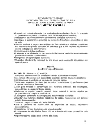 ESTADO DE MATO GROSSO
              SECRETARIA ESTADUAL DE EDUCAÇÃO E CULTURA
                ESCOLA ESTADUAL SANTO ANTONIO DE PADUA
                          REGIMENTO ESCOLAR


VII.questionar, quando discordar dos resultados das avaliações, dentro do prazo de
  72 (setenta e duas) horas contados a partir da divulgação das mesmas;
VIII.receber as atividades escolares devidamente corrigidas e avaliadas;
IX.participar e questionar os assuntos ou conteúdos trabalhados discutidos em sala
  de aula;
X.discutir, analisar e sugerir aos professores, funcionários e à direção, quando de
  sua iniciativa ou quando solicitado, os assuntos que dizem respeito ao processo
  ensino-pedagógico e administrativo;
XI.receber ensino de boa qualidade;
XII.requerer a transferência ou cancelamento da mesma mediante autorização dos
  pais ou responsáveis quando menor;
XIII.organizar em agremiações estudantis.
XIV.receber atendimento individual ou em grupo, caso apresente dificuldades de
  aprendizagem.

                                    Seção X
                            Dos Deveres dos Discentes

Art. 191 - São deveres do (a) aluno (a):
I. cumprir as determinações do professor e demais autoridades escolares;
II.ser pontual e freqüentar com assiduidade as aulas e demais atividades escolares;
III.contribuir para o prestígio e a elevação do nome da escola;
IV.tratar com respeito o (a) diretor (a), secretário , coordenador (a), professores (as)
   e demais funcionários da escola;
V.zelar pela limpeza e conservação dos materiais didáticos, das instalações,
   dependências e equipamentos da escola;
VI.indenizar o prejuízo quando produzir dano material à escola, objetos de
   propriedades dos colegas e funcionários;
VII.esforçar-se para tirar o máximo proveito das atividades escolares;
VIII.cuidar dos materiais didáticos recebidos da escola, mantendo-os em perfeito
   estado de conservação;
IX.tratar os colegas com respeito e cordialidade;
X.usar o uniforme de acordo com as exigências da escola, trajando-se
   descentemente;
XI.respeitar as normas disciplinares da unidade escolar,
XII.comparecer às solenidades, festas cívicas e demais atividades promovidas pela
   escola;
XIII.permanecer na escola até o término das aulas;

                                                                                   53
 