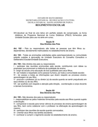 ESTADO DE MATO GROSSO
              SECRETARIA ESTADUAL DE EDUCAÇÃO E CULTURA
                ESCOLA ESTADUAL SANTO ANTONIO DE PADUA
                          REGIMENTO ESCOLAR


XIV.devolver ao final do ano letivo em perfeito estado de conservação, os livros
 didáticos do Programa Nacional de Livros Didáticos (PNLD) fornecidos pela
 Unidade Escolar para uso na série em curso.

                                     Seção XI
                               Dos Direitos dos Pais

Art. 192 - Pais ou responsáveis são todas as pessoas que têm filhos ou
dependentes, devidamente matriculados no estabelecimento de ensino.

Art. 193 - Todas as promoções solicitadas pelos pais/responsáveis ou comunidade
estarão sujeitas á aprovação da Unidade Executora do Conselho Consultivo e
Deliberativo Escolar/Unidade Executora;

Art. 194 - São direitos dos pais ou responsáveis:
I - participar das reuniões promovidas pela escola, contribuindo com idéias ou
propostas que promovem a melhoria da qualidade de ensino;
II - exigir da escola uma educação de boa qualidade para seus filhos;
III - ser tratado e respeitado como pessoa humana, por toda a comunidade escolar;
IV - ter acesso a todas as informações que dizem respeito ao processo ensino-
aprendizagem do seu filho;
V - procurar o professor (a) ou diretor (a) da escola quando se sentir prejudicado em
seus direitos ou de seu filho;
VII - ser acolhido com respeito e atenção pela direção, coordenação e corpo docente
e demais funcionários.

                                    Seção XII
                               Dos Deveres dos Pais

Art. 195 - São deveres dos pais ou responsáveis:
I - responsabilizar-se pelos materiais fornecidos pela escola aos filhos quando sujeito
a devolução;
II - comparecer à escola para tomar ciência do processo de ensino-aprendizagem de
seu filho, bem como colaborar com o professor na efetivação da aprendizagem do
mesmo;
III - participar das reuniões da escola quando convocados;
IV - orientar seus filhos nas tarefas escolares;
V - conhecer e cumprir o regimento escolar do estabelecimento de ensino;

                                                                                   54
 