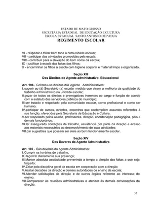 ESTADO DE MATO GROSSO
              SECRETARIA ESTADUAL DE EDUCAÇÃO E CULTURA
                ESCOLA ESTADUAL SANTO ANTONIO DE PADUA
                         REGIMENTO ESCOLAR


VI - respeitar e tratar bem toda a comunidade escolar;
VII - participar das atividades promovidas pela escola;
VIII - contribuir para a elevação do bom nome da escola;
IX - justificar à escola das faltas dos filhos;
X - encaminhar os filhos à escola com higiene corporal e material limpo e organizado.

                                  Seção XIII
              Dos Direitos do Agente administrativo Educacional

Art. 196 - Constitui-se direitos dos Agente Administrativos:
I. sugerir ao (à) Secretário (a) escolar medida que visem a melhoria da qualidade do
   trabalho administrativo na unidade escolar;
II.gozar de todos os direitos e prerrogativas inerentes ao cargo e função de acordo
   com o estatuto dos servidores públicos do município;
III.ser tratado e respeitado pela comunidade escolar, como profissional e como ser
   humano;
IV.participar de cursos, eventos, encontros que contemplem assuntos referentes à
   sua função, oferecidos pela Secretaria de Educação e Cultura;
V.ser respeitado pelos alunos, professores, direção, coordenação pedagógica, pais e
   demais funcionários;
VI.ter assegurado condições de trabalho, assistência por parte da direção e acesso
   aos materiais necessários ao desenvolvimento de suas atividades;
VII.dar sugestões que possam ser úteis ao bom funcionamento escolar.

                                  Seção XIV
                     Dos Deveres do Agente Administrativo

Art. 197 - São deveres do Agente Administrativo:
I. Cumprir os horários de trabalho;
II.Registrar diariamente sua presença;
III.Manter absoluta assiduidade prevenindo a tempo a direção das faltas a que seja
   forçado;
IV.Zelar pela disciplina geral da escola em cooperação com a direção
V.Acatar decisões da direção e demais autoridades de ensino da escola;
VI.Atender solicitações da direção e de outros órgãos referente ao interesse do
   ensino;
VII.Comparecer às reuniões administrativas e atender às demais convocações da
   direção;

                                                                                 55
 