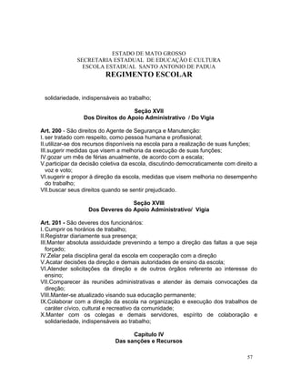 ESTADO DE MATO GROSSO
              SECRETARIA ESTADUAL DE EDUCAÇÃO E CULTURA
                ESCOLA ESTADUAL SANTO ANTONIO DE PADUA
                         REGIMENTO ESCOLAR


 solidariedade, indispensáveis ao trabalho;

                                  Seção XVII
                Dos Direitos do Apoio Administrativo / Do Vigia

Art. 200 - São direitos do Agente de Segurança e Manutenção:
I. ser tratado com respeito, como pessoa humana e profissional;
II.utilizar-se dos recursos disponíveis na escola para a realização de suas funções;
III.sugerir medidas que visem a melhoria da execução de suas funções;
IV.gozar um mês de férias anualmente, de acordo com a escala;
V.participar da decisão coletiva da escola, discutindo democraticamente com direito a
   voz e voto;
VI.sugerir e propor à direção da escola, medidas que visem melhoria no desempenho
   do trabalho;
VII.buscar seus direitos quando se sentir prejudicado.

                                 Seção XVIII
                  Dos Deveres do Apoio Administrativo/ Vigia

Art. 201 - São deveres dos funcionários:
I. Cumprir os horários de trabalho;
II.Registrar diariamente sua presença;
III.Manter absoluta assiduidade prevenindo a tempo a direção das faltas a que seja
   forçado;
IV.Zelar pela disciplina geral da escola em cooperação com a direção
V.Acatar decisões da direção e demais autoridades de ensino da escola;
VI.Atender solicitações da direção e de outros órgãos referente ao interesse do
   ensino;
VII.Comparecer às reuniões administrativas e atender às demais convocações da
   direção;
VIII.Manter-se atualizado visando sua educação permanente;
IX.Colaborar com a direção da escola na organização e execução dos trabalhos de
   caráter cívico, cultural e recreativo da comunidade;
X.Manter com os colegas e demais servidores, espírito de colaboração e
   solidariedade, indispensáveis ao trabalho;

                                   Capítulo IV
                             Das sanções e Recursos

                                                                                 57
 