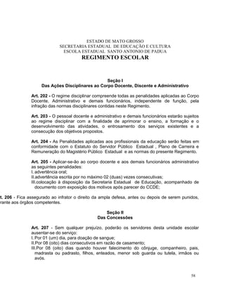 ESTADO DE MATO GROSSO
                              SECRETARIA ESTADUAL DE EDUCAÇÃO E CULTURA
                                ESCOLA ESTADUAL SANTO ANTONIO DE PADUA
                                         REGIMENTO ESCOLAR


                                                   Seção I
                     Das Ações Disciplinares ao Corpo Docente, Discente e Administrativo

                Art. 202 - O regime disciplinar compreende todas as penalidades aplicadas ao Corpo
                Docente, Administrativo e demais funcionários, independente de função, pela
                infração das normas disciplinares contidas neste Regimento.

                Art. 203 - O pessoal docente e administrativo e demais funcionários estarão sujeitos
                ao regime disciplinar com a finalidade de aprimorar o ensino, a formação e o
                desenvolvimento das atividades, o entrosamento dos serviços existentes e a
                consecução dos objetivos propostos.

                Art. 204 - As Penalidades aplicadas aos profissionais da educação serão feitas em
                conformidade com o Estatuto do Servidor Público Estadual , Plano de Carreira e
                Remuneração do Magistério Público Estadual e as normas do presente Regimento.

                Art. 205 - Aplicar-se-ão ao corpo docente e aos demais funcionários administrativo
                as seguintes penalidades:
                I. advertência oral;
                II.advertência escrita por no máximo 02 (duas) vezes consecutivas;
                III.colocação à disposição da Secretaria Estadual de Educação, acompanhado de
                   documento com exposição dos motivos após parecer do CCDE;

rt. 206 - Fica assegurado ao infrator o direito da ampla defesa, antes ou depois de serem punidos,
erante aos órgãos competentes.

                                                     Seção II
                                                 Das Concessões

                Art. 207 - Sem qualquer prejuízo, poderão os servidores desta unidade escolar
                ausentar-se do serviço:
                I. Por 01 (um) dia, para doação de sangue;
                II.Por 08 (oito) dias consecutivos em razão de casamento;
                III.Por 08 (oito) dias quando houver falecimento do cônjuge, companheiro, pais,
                   madrasta ou padrasto, filhos, enteados, menor sob guarda ou tutela, irmãos ou
                   avós.


                                                                                                58
 