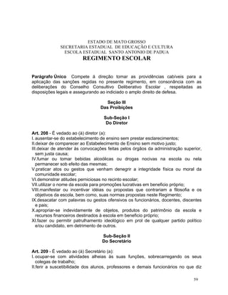 ESTADO DE MATO GROSSO
              SECRETARIA ESTADUAL DE EDUCAÇÃO E CULTURA
                ESCOLA ESTADUAL SANTO ANTONIO DE PADUA
                        REGIMENTO ESCOLAR


Parágrafo Único Compete á direção tomar as providências cabíveis para a
aplicação das sanções regidas no presente regimento, em consonância com as
deliberações do Conselho Consultivo Deliberativo Escolar , respeitadas as
disposições legais e assegurando ao indiciado o amplo direito de defesa.

                                    Seção III
                                 Das Proibições

                                   Sub-Seção I
                                    Do Diretor

Art. 208 - É vedado ao (à) diretor (a):
I. ausentar-se do estabelecimento de ensino sem prestar esclarecimentos;
II.deixar de comparecer ao Estabelecimento de Ensino sem motivo justo;
III.deixar de atender às convocações feitas pelos órgãos da administração superior,
   sem justa causa;
IV.fumar ou tomar bebidas alcoólicas ou drogas nocivas na escola ou nela
   permanecer sob efeito das mesmas;
V.praticar atos ou gestos que venham denegrir a integridade física ou moral da
   comunidade escolar;
VI.demonstrar atitudes perniciosas no recinto escolar;
VII.utilizar o nome da escola para promoções lucrativas em beneficio próprio;
VIII.manifestar ou incentivar idéias ou propostas que contrariam a filosofia e os
   objetivos da escola, bem como, suas normas propostas neste Regimento;
IX.desacatar com palavras ou gestos ofensivos os funcionários, docentes, discentes
   e pais;
X.apropriar-se indevidamente de objetos, produtos do patrimônio da escola e
   recursos financeiros destinados à escola em beneficio próprio;
XI.fazer ou permitir patrulhamento ideológico em prol de qualquer partido político
   e/ou candidato, em detrimento de outros.

                                  Sub-Seção II
                                  Do Secretário

Art. 209 - É vedado ao (à) Secretário (a):
I. ocupar-se com atividades alheias às suas funções, sobrecarregando os seus
   colegas de trabalho;
II.ferir a suscetibilidade dos alunos, professores e demais funcionários no que diz

                                                                               59
 