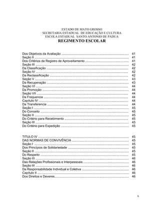 ESTADO DE MATO GROSSO
                      SECRETARIA ESTADUAL DE EDUCAÇÃO E CULTURA
                        ESCOLA ESTADUAL SANTO ANTONIO DE PADUA
                                       REGIMENTO ESCOLAR


Dos Objetivos da Avaliação .............................................................................                41
Seção II ............................................................................................................   41
Dos Critérios de Registro de Aproveitamento ..................................................                          41
Seção III ...........................................................................................................   42
Da Classificação ..............................................................................................         42
Seção IV ..........................................................................................................     42
Da Reclassificação ..........................................................................................           42
Seção V ...........................................................................................................     43
Da Recuperação ..............................................................................................           43
Seção VI ..........................................................................................................     44
Da Promoção ...................................................................................................         44
Seção VII .........................................................................................................     44
Da Frequencia .................................................................................................         44
Capítulo IV .......................................................................................................     44
Da Transferencia .............................................................................................          44
Seção I .............................................................................................................   45
Do Conceito .....................................................................................................       45
Seção II ............................................................................................................   45
Do Critério para Recebimento .........................................................................                  45
Seção III ...........................................................................................................   45
Do Critério para Expedição ..............................................................................               45


TITULO IV ........................................................................................................      45
DAS NORMAS DE CONVIVÊNCIA .................................................................                             45
Seção I ............................................................................................................    45
Dos Princípios de Solidariedade ......................................................................                  45
Seção II ............................................................................................................   45
Do Respeito .....................................................................................................       45
Seção III ...........................................................................................................   46
Das Relações Profissionais e Interpessoais ....................................................                         46
Seção III ...........................................................................................................   46
Da Responsabilidade Individual e Coletiva ......................................................                        46
Capítulo II .........................................................................................................   46
Dos Direitos e Deveres.....................................................................................             46




                                                                                                                             6
 