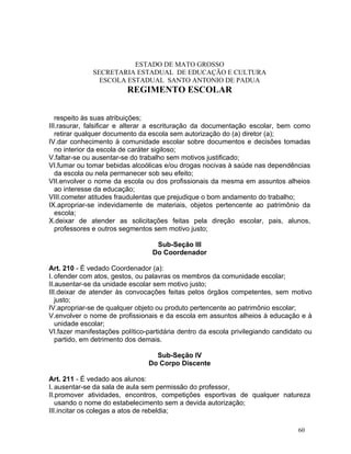 ESTADO DE MATO GROSSO
              SECRETARIA ESTADUAL DE EDUCAÇÃO E CULTURA
                ESCOLA ESTADUAL SANTO ANTONIO DE PADUA
                         REGIMENTO ESCOLAR


   respeito às suas atribuições;
III.rasurar, falsificar e alterar a escrituração da documentação escolar, bem como
   retirar qualquer documento da escola sem autorização do (a) diretor (a);
IV.dar conhecimento à comunidade escolar sobre documentos e decisões tomadas
   no interior da escola de caráter sigiloso;
V.faltar-se ou ausentar-se do trabalho sem motivos justificado;
VI.fumar ou tomar bebidas alcoólicas e/ou drogas nocivas à saúde nas dependências
   da escola ou nela permanecer sob seu efeito;
VII.envolver o nome da escola ou dos profissionais da mesma em assuntos alheios
   ao interesse da educação;
VIII.cometer atitudes fraudulentas que prejudique o bom andamento do trabalho;
IX.apropriar-se indevidamente de materiais, objetos pertencente ao patrimônio da
   escola;
X.deixar de atender as solicitações feitas pela direção escolar, pais, alunos,
   professores e outros segmentos sem motivo justo;

                                  Sub-Seção III
                                 Do Coordenador

Art. 210 - É vedado Coordenador (a):
I. ofender com atos, gestos, ou palavras os membros da comunidade escolar;
II.ausentar-se da unidade escolar sem motivo justo;
III.deixar de atender às convocações feitas pelos órgãos competentes, sem motivo
   justo;
IV.apropriar-se de qualquer objeto ou produto pertencente ao patrimônio escolar;
V.envolver o nome de profissionais e da escola em assuntos alheios à educação e à
   unidade escolar;
VI.fazer manifestações político-partidária dentro da escola privilegiando candidato ou
   partido, em detrimento dos demais.

                                  Sub-Seção IV
                                Do Corpo Discente

Art. 211 - É vedado aos alunos:
I. ausentar-se da sala de aula sem permissão do professor,
II.promover atividades, encontros, competições esportivas de qualquer natureza
   usando o nome do estabelecimento sem a devida autorização;
III.incitar os colegas a atos de rebeldia;

                                                                                 60
 