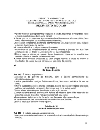 ESTADO DE MATO GROSSO
              SECRETARIA ESTADUAL DE EDUCAÇÃO E CULTURA
                ESCOLA ESTADUAL SANTO ANTONIO DE PADUA
                          REGIMENTO ESCOLAR


IV.portar material que represente perigo para a saúde, segurança e integridade física
  e moral da coletividade bem como para si;
V.formar grupos ou promover algazarras ou distúrbios nos corredores e pátios, bem
  como nas imediações do estabelecimento de ensino;
VI.desacatar professores, diretor (a), coordenadores (as), supervisores (as), colegas
  e demais funcionários da escola;
VII.rasurar e falsificar qualquer documento escolar;
VIII.ausentar-se do estabelecimento de ensino durante o período de aula sem
  autorização do (a) diretor (a), coordenador (a) ou professor (a);
IX.trazer para o interior da escola, livros, impressos, gravuras ou escritos que
  venham ofender a moral e os bons costumes;
X.fumar, tomar bebidas alcoólicas ou usar drogas nocivas à saúde no interior e
  imediações da escola ou nela permanecer sob efeito da mesma.

XI.
                                   Sub-Seção V
                                 Do Corpo Docente

Art. 212 - É vedado ao professor:
I. ausentar-se do período de trabalho, sem o devido conhecimento da
   direção/coordenação;
II.aplicar penalidades, castigos físicos aos alunos, bem como, retirá-los da sala de
   aula;
III.ferir a suscetibilidade dos alunos e colegas, quanto às suas convicções religiosas,
   política, nacionalidade, bem como discriminar pela cor e status social;
IV.usar a hora atividade para fins alheios a educação escolar;
V.fumar ou tomar bebida alcoólica em horário de trabalho, bem como fazer uso de
   produtos nocivos à saúde e nela permanecer sob seu efeito;
VI.apropriar-se, indevidamente, de pertences da escola, alunos ou colegas;
VII.demonstrar atitudes perniciosas no recinto da Unidade Escolar;
VIII.usar trajes que atentem contra o pudor.

                                  Sub-Seção VI
                           Dos Pais e/ou Responsáveis

Art. 213 - É vedado aos pais ou responsáveis:
I. comparecer ao estabelecimento de ensino alcoolizado ou sob efeito de outra droga
   nociva;

                                                                                   61
 