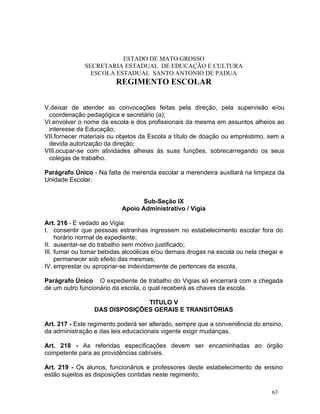 ESTADO DE MATO GROSSO
              SECRETARIA ESTADUAL DE EDUCAÇÃO E CULTURA
                ESCOLA ESTADUAL SANTO ANTONIO DE PADUA
                         REGIMENTO ESCOLAR


V.deixar de atender as convocações feitas pela direção, pela supervisão e/ou
 coordenação pedagógica e secretário (a);
VI.envolver o nome da escola e dos profissionais da mesma em assuntos alheios ao
 interesse da Educação;
VII.fornecer materiais ou objetos da Escola a título de doação ou empréstimo, sem a
 devida autorização da direção;
VIII.ocupar-se com atividades alheias às suas funções, sobrecarregando os seus
 colegas de trabalho.

Parágrafo Único - Na falta de merenda escolar a merendeira auxiliará na limpeza da
Unidade Escolar.


                                  Sub-Seção IX
                           Apoio Administrativo / Vigia

Art. 216 - E vedado ao Vigia:
I. consentir que pessoas estranhas ingressem no estabelecimento escolar fora do
     horário normal de expediente;
II. ausentar-se do trabalho sem motivo justificado;
III. fumar ou tomar bebidas alcoólicas e/ou demais drogas na escola ou nela chegar e
     permanecer sob efeito das mesmas;
IV. emprestar ou apropriar-se indevidamente de pertences da escola.

Parágrafo Único O expediente de trabalho do Vigias só encerrará com a chegada
de um outro funcionário da escola, o qual receberá as chaves da escola.

                               TITULO V
                 DAS DISPOSIÇÕES GERAIS E TRANSITÓRIAS

Art. 217 - Este regimento poderá ser alterado, sempre que a conveniência do ensino,
da administração e das leis educacionais vigente exigir mudanças.

Art. 218 - As referidas especificações devem ser encaminhadas ao órgão
competente para as providências cabíveis.

Art. 219 - Os alunos, funcionários e professores deste estabelecimento de ensino
estão sujeitos as disposições contidas neste regimento;

                                                                                63
 