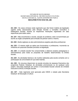 ESTADO DE MATO GROSSO
               SECRETARIA ESTADUAL DE EDUCAÇÃO E CULTURA
                 ESCOLA ESTADUAL SANTO ANTONIO DE PADUA
                          REGIMENTO ESCOLAR


Art. 220 - Os casos omissos neste regimento que não forem matéria da legislação
vigente serão solucionados pela Direção Escolar e Conselho Consultivo e
Deliberativo Escolar, ficando as respectivas resoluções registradas em atas
específicas para estes casos.

Art. 221 - Não encontrando a escola, solução do problema, este é encaminhado por
escrito ao órgão competente para emissão de parecer sobre o mesmo.

Art. 222 - Serão sigilosos os atos administrativos exigidos pela ética profissional.

Art. 223 - O mesmo sigilo se aplica aos funcionários e professores, incorrendo os
infratores em possíveis sansões previstos na legislação.

Art. 224 - A unidade escolar fica comprometida a elaborar projetos pedagógicos e
administrativos para todas as propostas de trabalho desenvolvidas no âmbito
escolar.

Art. 225 - As atividades festivas e de mutirão realizadas pela escola contarão com a
participação da comunidade em que está inserida.

Art. 226 - Os recursos disponíveis na escola oriundos de repasses financeiros dos
programas Federal, Estadual, de atividades promocionais ou de qualquer outra
origem, será feita prestação de contas à Comunidade Escolar através da Unidade
Executora (CDCE) e Direção Escolar.

Art. 227 – Este regimento será aprovado pelo CDCE e vistado pela Secretaria
Estadual de Educação e Cultura




                                                                                       64
 