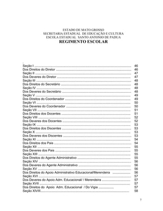 ESTADO DE MATO GROSSO
                      SECRETARIA ESTADUAL DE EDUCAÇÃO E CULTURA
                        ESCOLA ESTADUAL SANTO ANTONIO DE PADUA
                                       REGIMENTO ESCOLAR



.
Seção I .............................................................................................................   46
Dos Direitos do Diretor .....................................................................................           46
Seção II ............................................................................................................   47
Dos Deveres do Diretor ...................................................................................              47
Seção III ...........................................................................................................   48
Dos Direitos do Secretário ...............................................................................              48
Seção IV ..........................................................................................................     48
Dos Deveres do Secretário ..............................................................................                48
Seção V ...........................................................................................................     49
Dos Direitos do Coordenador ..........................................................................                  49
Seção VI ..........................................................................................................     50
Dos Deveres do Coordenador .........................................................................                    50
Seção VII .........................................................................................................     51
Dos Direitos dos Docentes ..............................................................................                51
Seção VIII ........................................................................................................     52
Dos Deveres dos Docentes .............................................................................                  52
Seção IX ..........................................................................................................     53
Dos Direitos dos Discentes ..............................................................................               53
Seção X ...........................................................................................................     53
Dos Deveres dos Discentes .............................................................................                 53
Seção XI ..........................................................................................................     54
Dos Direitos dos Pais .......................................................................................           54
Seção XII .........................................................................................................     55
Dos Deveres dos Pais .....................................................................................              55
Seção XIII ........................................................................................................     55
Dos Direitos do Agente Administrativo ............................................................                      55
Seção XIV ........................................................................................................      56
Dos Deveres do Agente Administrativo ...........................................................                        56
Seção XV .........................................................................................................      56
Dos Direitos do Apoio Administrativo Educacional/Merendeira ....................                                        56
Seção XVI ........................................................................................................      57
Dos Deveres do Apoio Adm. Educacional/ / Merendeira ................................                                    57
Seção XVII ......................................................................................................       57
Dos Direitos do Apoio Adm. Educacional / Do Vigia .................                                                     57
Seção XIVIII....................................................................................................        58

                                                                                                                             7
 