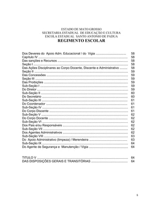 ESTADO DE MATO GROSSO
                      SECRETARIA ESTADUAL DE EDUCAÇÃO E CULTURA
                        ESCOLA ESTADUAL SANTO ANTONIO DE PADUA
                                       REGIMENTO ESCOLAR


Dos Deveres do Apoio Adm. Educacional / do Vigia ...................................                                    58
Capítulo IV .......................................................................................................     58
Das sanções e Recursos .................................................................................                58
Seção I .............................................................................................................   58
Das Ações Disciplinares ao Corpo Docente, Discente e Administrativo .........                                           58
Seção II ............................................................................................................   59
Das Concessões ..............................................................................................           59
Seção III ...........................................................................................................   59
Das Proibições .................................................................................................        59
Sub-Seção I .....................................................................................................       59
Do Diretor .........................................................................................................    59
Sub-Seção II ....................................................................................................       60
Do Secretário ...................................................................................................       60
Sub-Seção III ...................................................................................................       61
Do Coordenador ..............................................................................................           61
Sub-Seção IV ...................................................................................................        61
Do Corpo Discente ...........................................................................................           61
Sub-Seção V ....................................................................................................        62
Do Corpo Docente ...........................................................................................            62
Sub-Seção VI ...................................................................................................        62
Dos Pais e/ou Responsáveis ...........................................................................                  62
Sub-Seção VII ..................................................................................................        62
Dos Agentes Administrativos ...........................................................................                 62
Sub-Seção VIII .................................................................................................        63
Do Apoio Administrativo (limpeza) / Merendeira ............................................                             63
Sub-Seção IX ...................................................................................................        64
Do Agente de Segurança e Manutenção / Vigia .............................................                               64


TITULO V .........................................................................................................      64
DAS DISPOSIÇÕES GERAIS E TRANSITÓRIAS ..........................................                                        64




                                                                                                                             8
 