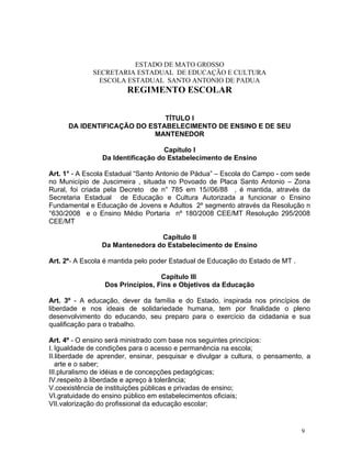 ESTADO DE MATO GROSSO
             SECRETARIA ESTADUAL DE EDUCAÇÃO E CULTURA
               ESCOLA ESTADUAL SANTO ANTONIO DE PADUA
                        REGIMENTO ESCOLAR


                              TÍTULO I
      DA IDENTIFICAÇÃO DO ESTABELECIMENTO DE ENSINO E DE SEU
                           MANTENEDOR

                                   Capítulo I
                Da Identificação do Estabelecimento de Ensino

Art. 1° - A Escola Estadual “Santo Antonio de Pádua” – Escola do Campo - com sede
no Município de Juscimeira , situada no Povoado de Placa Santo Antonio – Zona
Rural, foi criada pela Decreto de n° 785 em 15//06/88 , é mantida, através da
Secretaria Estadual de Educação e Cultura Autorizada a funcionar o Ensino
Fundamental e Educação de Jovens e Adultos 2º segmento através da Resolução n
°630/2008 e o Ensino Médio Portaria nº 180/2008 CEE/MT Resolução 295/2008
CEE/MT

                                Capítulo II
                Da Mantenedora do Estabelecimento de Ensino

Art. 2º - A Escola é mantida pelo poder Estadual de Educação do Estado de MT .

                                  Capítulo III
                 Dos Princípios, Fins e Objetivos da Educação

Art. 3º - A educação, dever da família e do Estado, inspirada nos princípios de
liberdade e nos ideais de solidariedade humana, tem por finalidade o pleno
desenvolvimento do educando, seu preparo para o exercício da cidadania e sua
qualificação para o trabalho.

Art. 4º - O ensino será ministrado com base nos seguintes princípios:
I. Igualdade de condições para o acesso e permanência na escola;
II.liberdade de aprender, ensinar, pesquisar e divulgar a cultura, o pensamento, a
   arte e o saber;
III.pluralismo de idéias e de concepções pedagógicas;
IV.respeito à liberdade e apreço à tolerância;
V.coexistência de instituições públicas e privadas de ensino;
VI.gratuidade do ensino público em estabelecimentos oficiais;
VII.valorização do profissional da educação escolar;


                                                                                 9
 