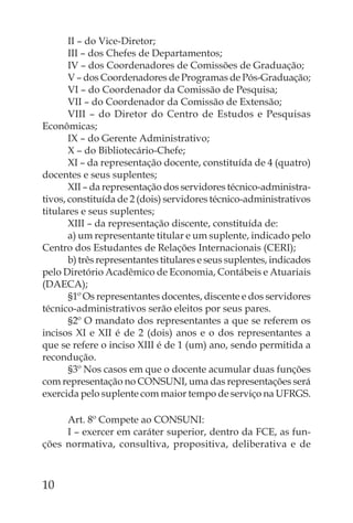 II – do Vice-Diretor;
       III – dos Chefes de Departamentos;
       IV – dos Coordenadores de Comissões de Graduação;
       V – dos Coordenadores de Programas de Pós-Graduação;
       VI – do Coordenador da Comissão de Pesquisa;
       VII – do Coordenador da Comissão de Extensão;
       VIII – do Diretor do Centro de Estudos e Pesquisas
Econômicas;
       IX – do Gerente Administrativo;
       X – do Bibliotecário-Chefe;
       XI – da representação docente, constituída de 4 (quatro)
docentes e seus suplentes;
       XII – da representação dos servidores técnico-administra-
tivos, constituída de 2 (dois) servidores técnico-administrativos
titulares e seus suplentes;
       XIII – da representação discente, constituída de:
       a) um representante titular e um suplente, indicado pelo
Centro dos Estudantes de Relações Internacionais (CERI);
       b) três representantes titulares e seus suplentes, indicados
pelo Diretório Acadêmico de Economia, Contábeis e Atuariais
(DAECA);
       §1º Os representantes docentes, discente e dos servidores
técnico-administrativos serão eleitos por seus pares.
       §2º O mandato dos representantes a que se referem os
incisos XI e XII é de 2 (dois) anos e o dos representantes a
que se refere o inciso XIII é de 1 (um) ano, sendo permitida a
recondução.
       §3º Nos casos em que o docente acumular duas funções
com representação no CONSUNI, uma das representações será
exercida pelo suplente com maior tempo de serviço na UFRGS.

     Art. 8º Compete ao CONSUNI:
     I – exercer em caráter superior, dentro da FCE, as fun-
ções normativa, consultiva, propositiva, deliberativa e de



10
 