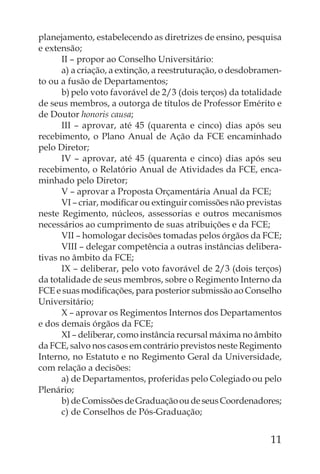planejamento, estabelecendo as diretrizes de ensino, pesquisa
e extensão;
      II – propor ao Conselho Universitário:
      a) a criação, a extinção, a reestruturação, o desdobramen-
to ou a fusão de Departamentos;
      b) pelo voto favorável de 2/3 (dois terços) da totalidade
de seus membros, a outorga de títulos de Professor Emérito e
de Doutor honoris causa;
      III – aprovar, até 45 (quarenta e cinco) dias após seu
recebimento, o Plano Anual de Ação da FCE encaminhado
pelo Diretor;
      IV – aprovar, até 45 (quarenta e cinco) dias após seu
recebimento, o Relatório Anual de Atividades da FCE, enca-
minhado pelo Diretor;
      V – aprovar a Proposta Orçamentária Anual da FCE;
      VI – criar, modiﬁcar ou extinguir comissões não previstas
neste Regimento, núcleos, assessorias e outros mecanismos
necessários ao cumprimento de suas atribuições e da FCE;
      VII – homologar decisões tomadas pelos órgãos da FCE;
      VIII – delegar competência a outras instâncias delibera-
tivas no âmbito da FCE;
      IX – deliberar, pelo voto favorável de 2/3 (dois terços)
da totalidade de seus membros, sobre o Regimento Interno da
FCE e suas modiﬁcações, para posterior submissão ao Conselho
Universitário;
      X – aprovar os Regimentos Internos dos Departamentos
e dos demais órgãos da FCE;
      XI – deliberar, como instância recursal máxima no âmbito
da FCE, salvo nos casos em contrário previstos neste Regimento
Interno, no Estatuto e no Regimento Geral da Universidade,
com relação a decisões:
      a) de Departamentos, proferidas pelo Colegiado ou pelo
Plenário;
      b) de Comissões de Graduação ou de seus Coordenadores;
      c) de Conselhos de Pós-Graduação;


                                                             11
 